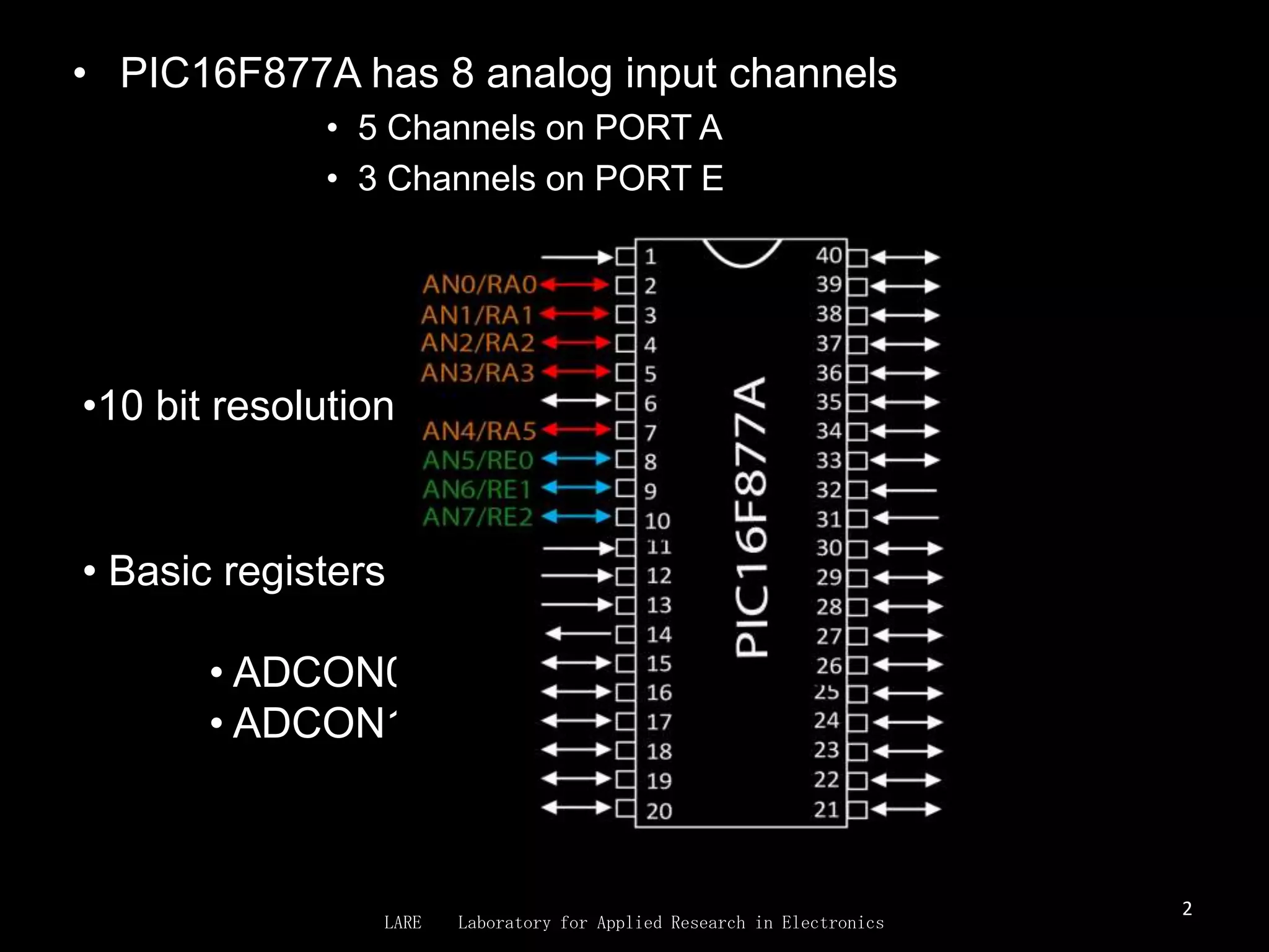 • PIC16F877A has 8 analog input channels
              • 5 Channels on PORT A
              • 3 Channels on PORT E




•10 bit resolution


• Basic registers used for ADC conversion

       • ADCON0
       • ADCON1



                                                                         2
                 LARE   Laboratory for Applied Research in Electronics
 