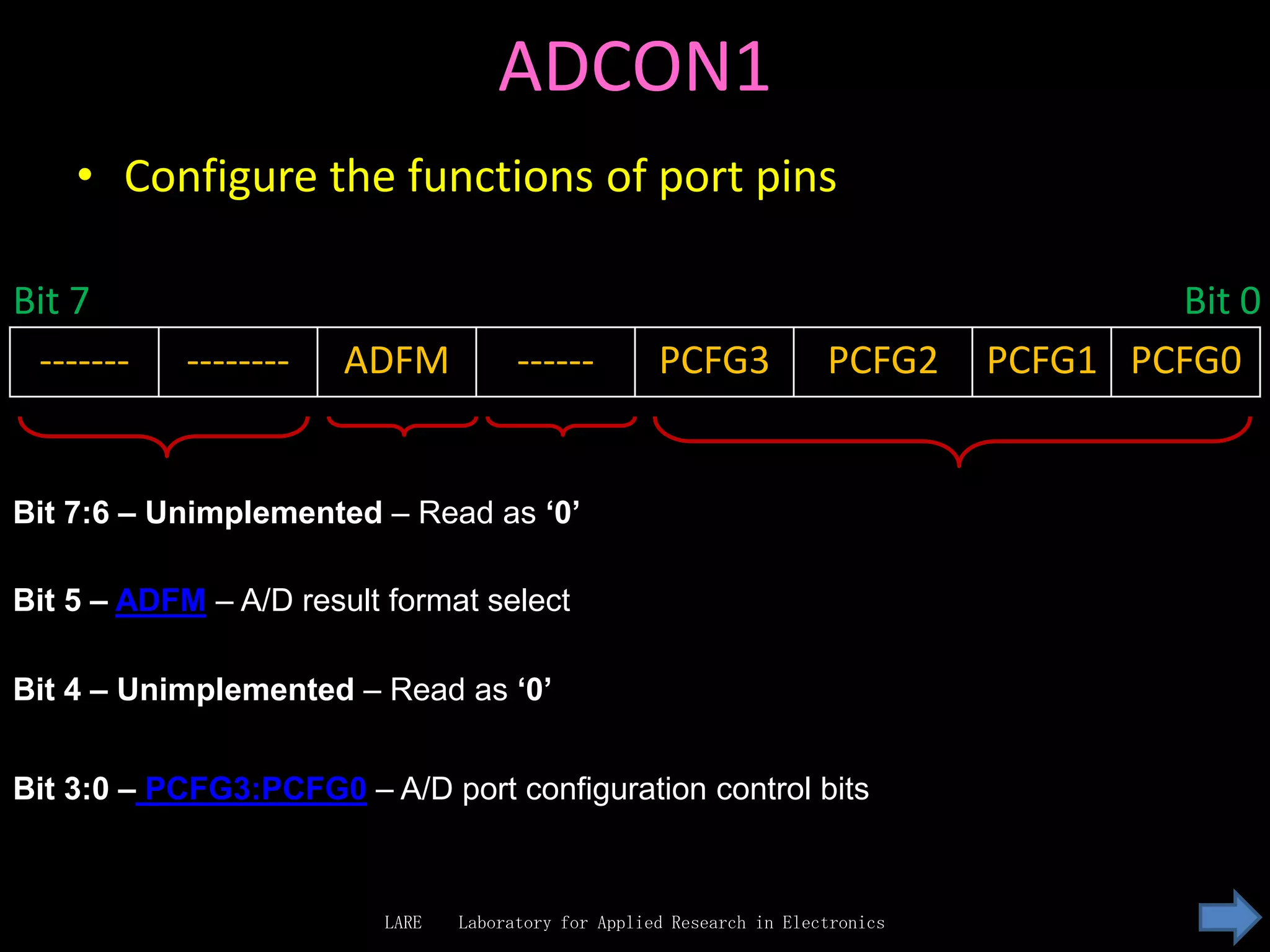 ADCON1
    • Configure the functions of port pins

Bit 7                                                                                     Bit 0
 -------    --------   ADFM            ------         PCFG3             PCFG2     PCFG1 PCFG0


Bit 7:6 – Unimplemented – Read as ‘0’

Bit 5 – ADFM – A/D result format select

Bit 4 – Unimplemented – Read as ‘0’


Bit 3:0 – PCFG3:PCFG0 – A/D port configuration control bits



                          LARE   Laboratory for Applied Research in Electronics
 