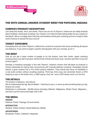 THE 90TH ANNUAL AwARDS STUDENT BRIEF FOR POPCORN, INDIANA

COMPANY/PRODUCT DESCRIPTION
Let’s keep this simple, short, and sweet. That’s how we roll. At Popcorn, Indiana we are wildly fanatical
about healthier, whole grain snacking. Our mission is to make the best tasting better-for-you snacks on
the planet. We’re a scrappy team that lives and breathes whole grain snacking and we’re ready to take
some chances to spread the buzz around!

TARGET CONSUMER
Everybody who can chew! Popcorn, Indiana has a snack for everyone who loves something all-natural
and delicious. If you want to target a specific demographic with your concept, go for it.

THE BRIEF
How do you get a large number of people to try the product, lose their minds, regain snacking
consciousness, buy lots of product, tell all of their friends and loved ones, and then get them to buy the
product again?
Develop a marketing campaign in line with Popcorn, Indiana’s mission that will place its products in
homes nationwide by making them synonymous with insanely delicious snacking. Campaigns should
feature a given product line or PI’s entire product selection. They should also focus on feasibility in
a real world context, without curtailing creativity. Think big, think crazy, but remember there’s a CFO
keeping an eye on the bottom line, a CMO saying “trust me,” and a CEO whose neck is on the line.

THE DETAILS
The product is delicious, and natural.
We’ve trademarked the tag “Munch Better.” Feel free to use it, or come up with something else you dig.
Snacks are social.
Distribution is nationwide - 80,000 stores (including Walmart, Walgreens, Whole Foods, Wegmans...
and that’s just the stores that begin with a W!)


THE MEDIA
Design
Editorial, Poster, Package, Environmental
interactive
Website, Online Content, Social Networks, Mobile
aDvertising
Broadcast, Poster, Collateral, Integrated
 