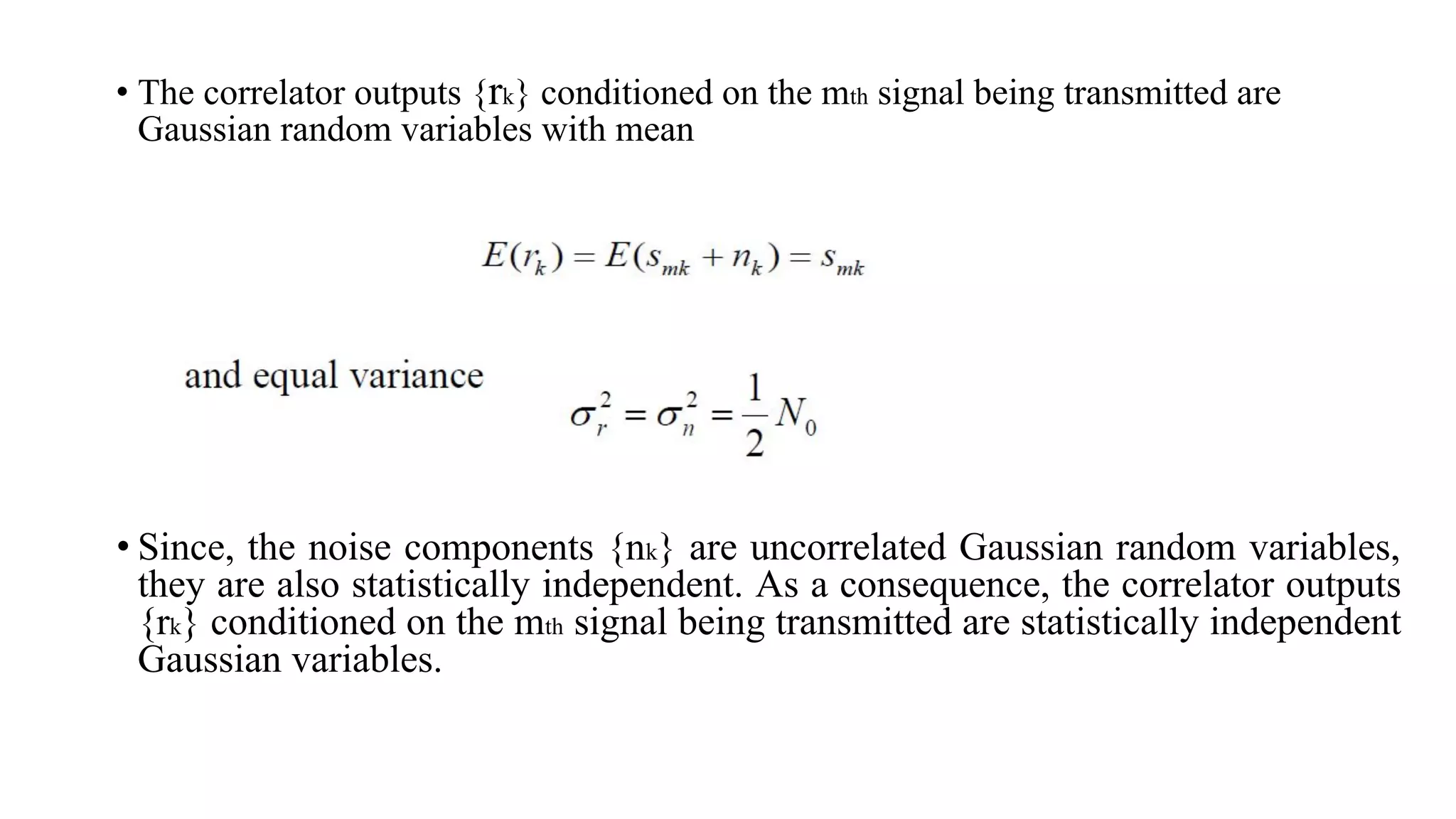 • The correlator outputs {rk} conditioned on the mth signal being transmitted are
Gaussian random variables with mean
• Since, the noise components {nk} are uncorrelated Gaussian random variables,
they are also statistically independent. As a consequence, the correlator outputs
{rk} conditioned on the mth signal being transmitted are statistically independent
Gaussian variables.
 
