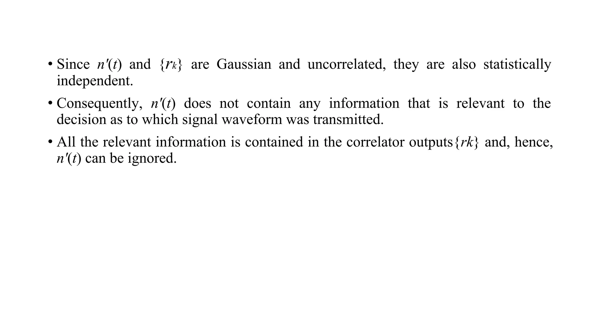 • Since n'(t) and {rk} are Gaussian and uncorrelated, they are also statistically
independent.
• Consequently, n'(t) does not contain any information that is relevant to the
decision as to which signal waveform was transmitted.
• All the relevant information is contained in the correlator outputs{rk} and, hence,
n'(t) can be ignored.
 