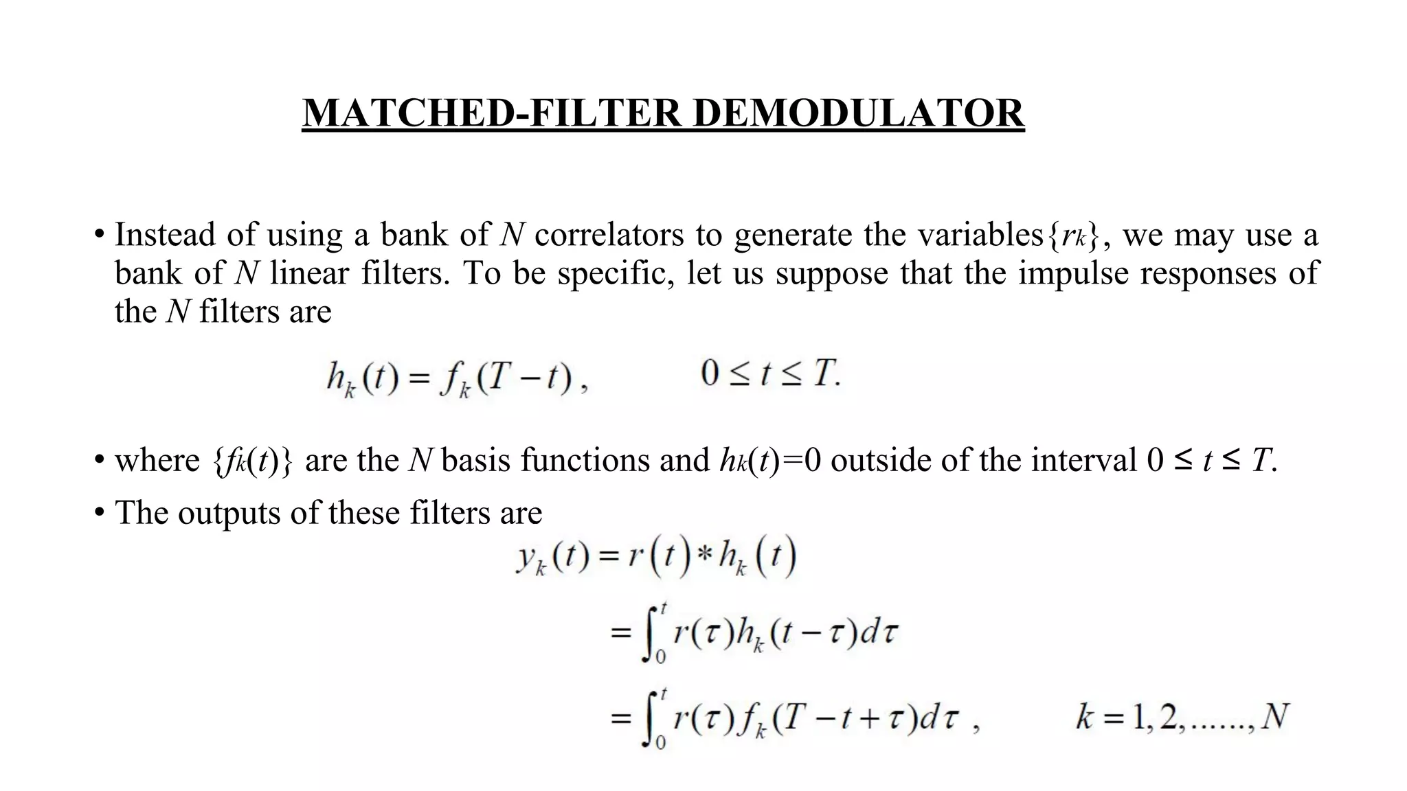 MATCHED-FILTER DEMODULATOR
• Instead of using a bank of N correlators to generate the variables{rk}, we may use a
bank of N linear filters. To be specific, let us suppose that the impulse responses of
the N filters are
• where {fk(t)} are the N basis functions and hk(t)=0 outside of the interval 0 ≤ t ≤ T.
• The outputs of these filters are
 
