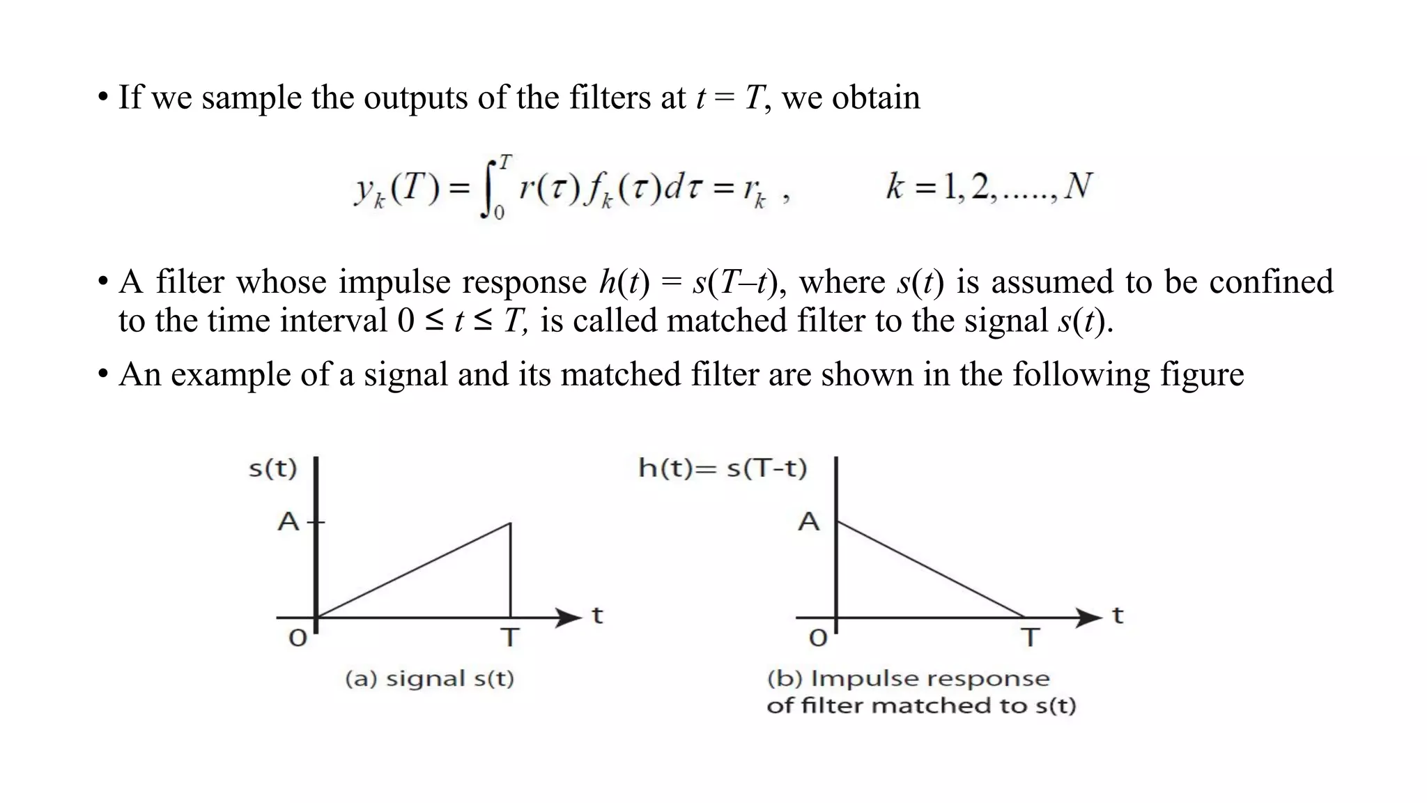 • If we sample the outputs of the filters at t = T, we obtain
• A filter whose impulse response h(t) = s(T–t), where s(t) is assumed to be confined
to the time interval 0 ≤ t ≤ T, is called matched filter to the signal s(t).
• An example of a signal and its matched filter are shown in the following figure
 