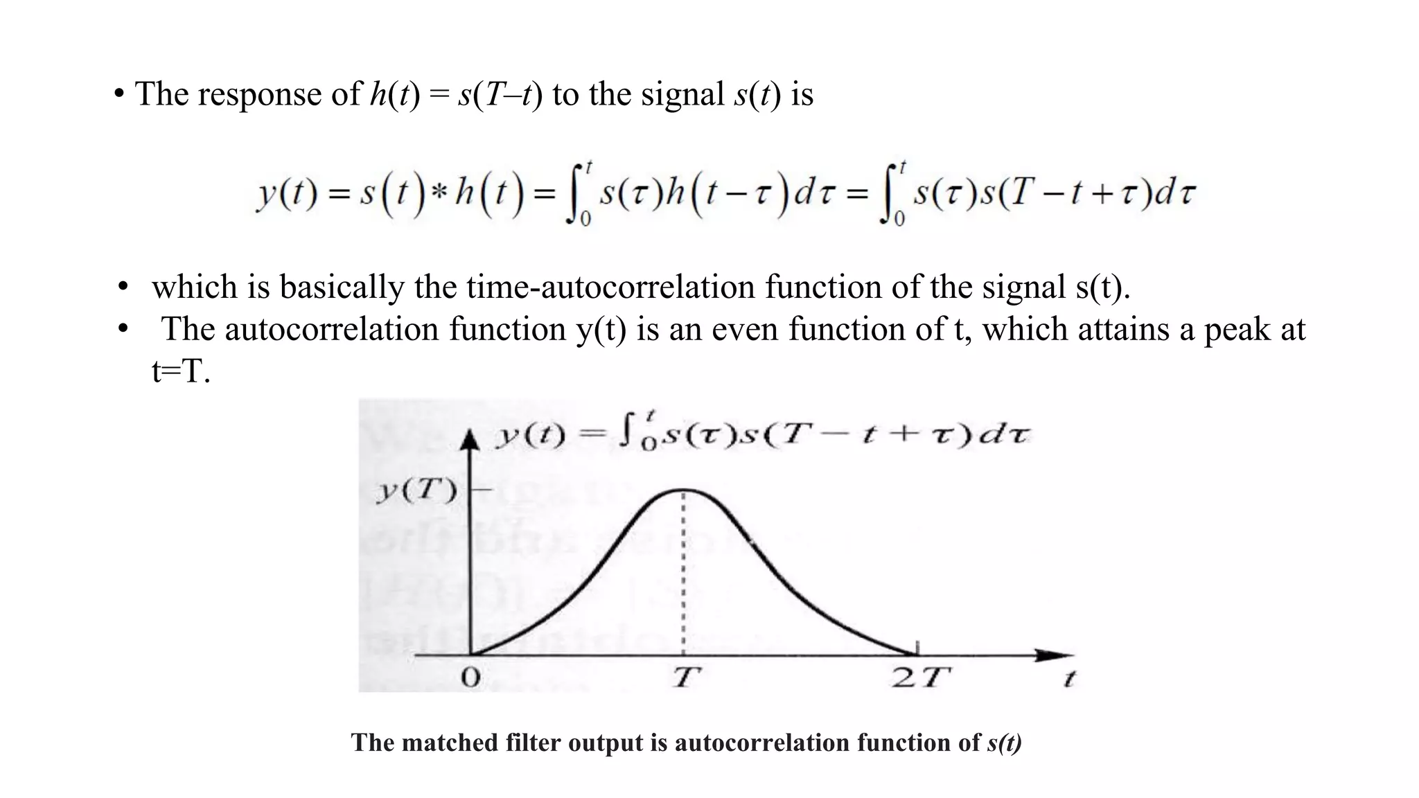 • The response of h(t) = s(T–t) to the signal s(t) is
• which is basically the time-autocorrelation function of the signal s(t).
• The autocorrelation function y(t) is an even function of t, which attains a peak at
t=T.
The matched filter output is autocorrelation function of s(t)
 