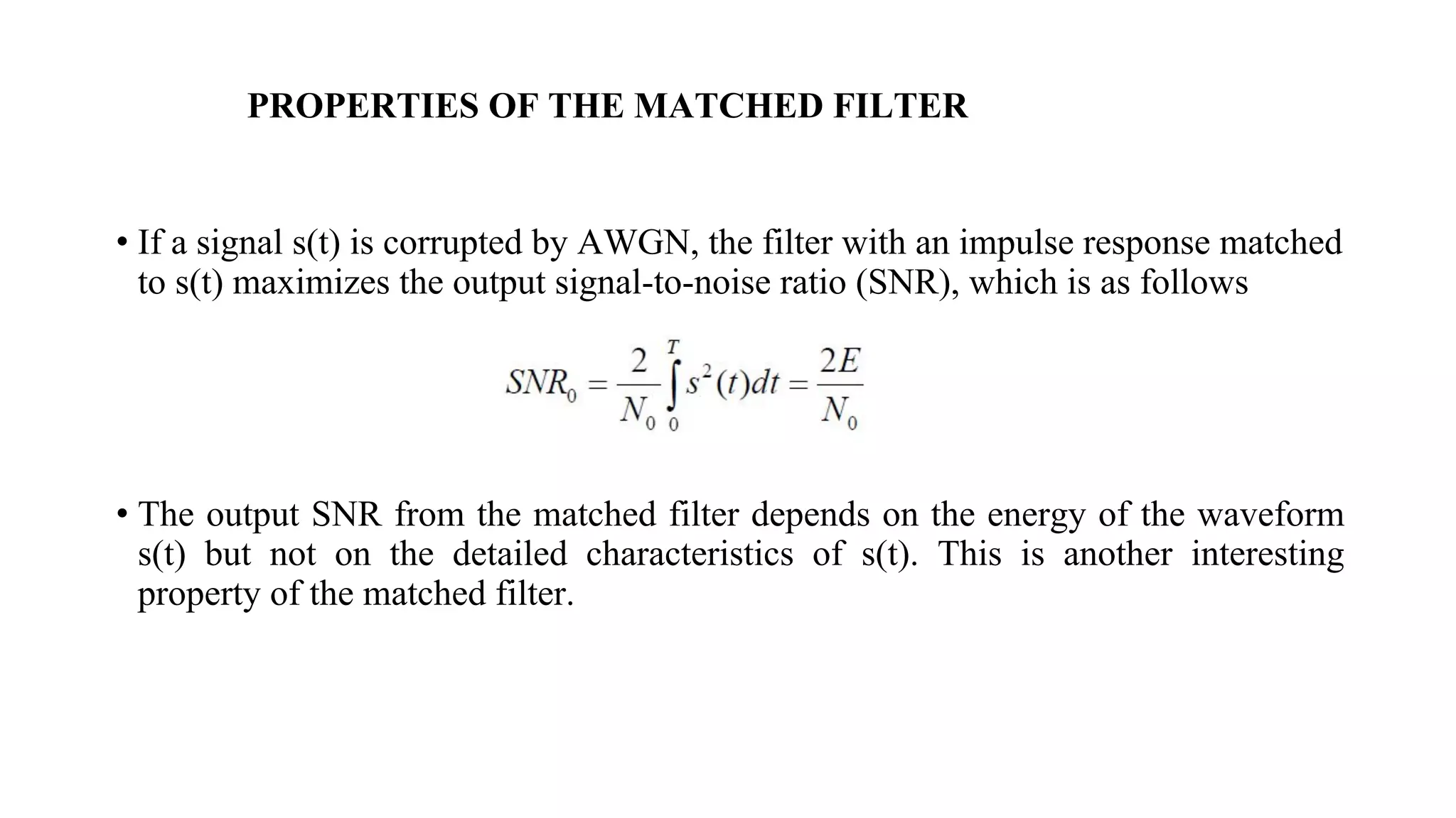 PROPERTIES OF THE MATCHED FILTER
• If a signal s(t) is corrupted by AWGN, the filter with an impulse response matched
to s(t) maximizes the output signal-to-noise ratio (SNR), which is as follows
• The output SNR from the matched filter depends on the energy of the waveform
s(t) but not on the detailed characteristics of s(t). This is another interesting
property of the matched filter.
 