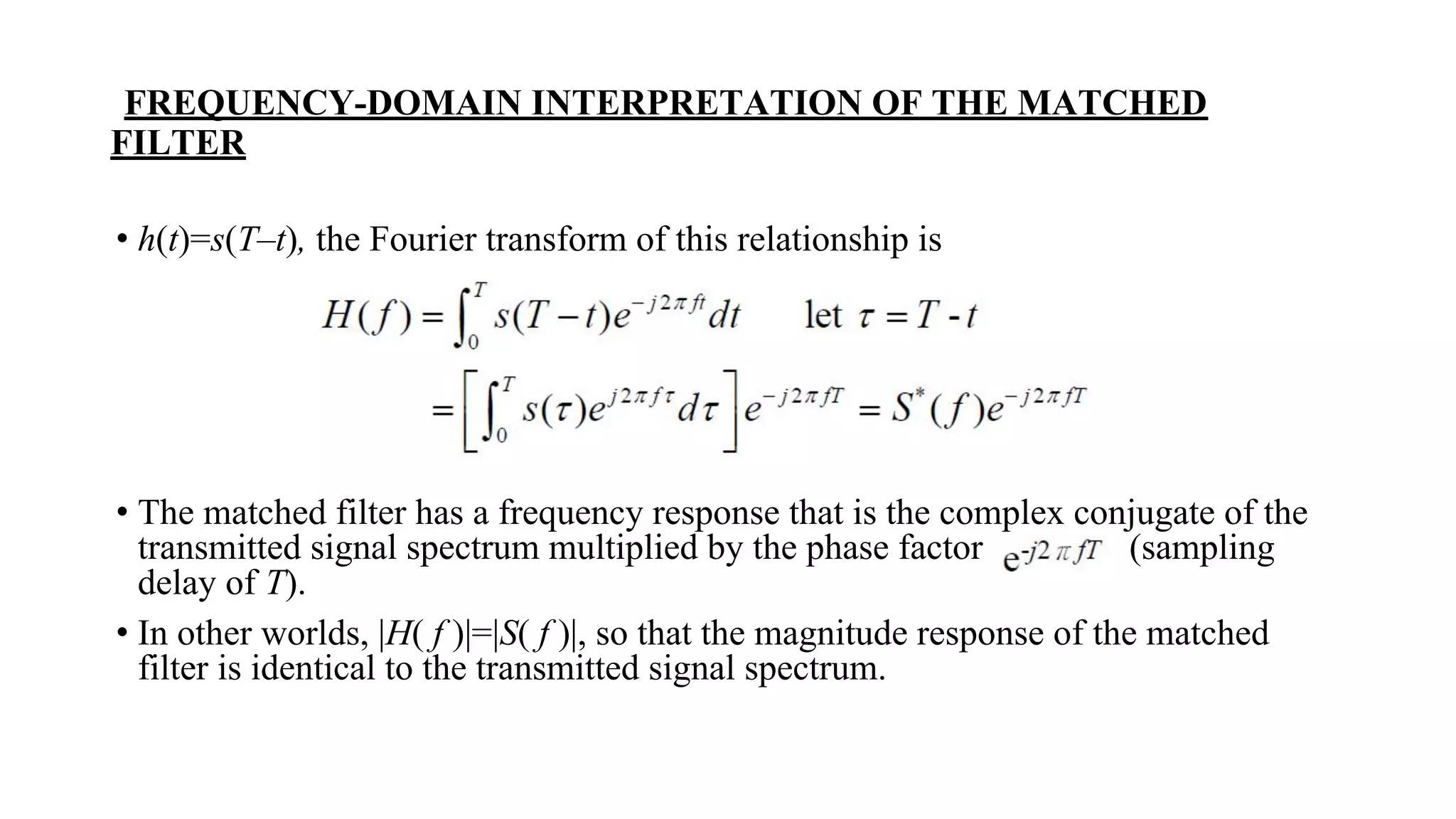 FREQUENCY-DOMAIN INTERPRETATION OF THE MATCHED
FILTER
• h(t)=s(T–t), the Fourier transform of this relationship is
• The matched filter has a frequency response that is the complex conjugate of the
transmitted signal spectrum multiplied by the phase factor (sampling
delay of T).
• In other worlds, |H( f )|=|S( f )|, so that the magnitude response of the matched
filter is identical to the transmitted signal spectrum.
 