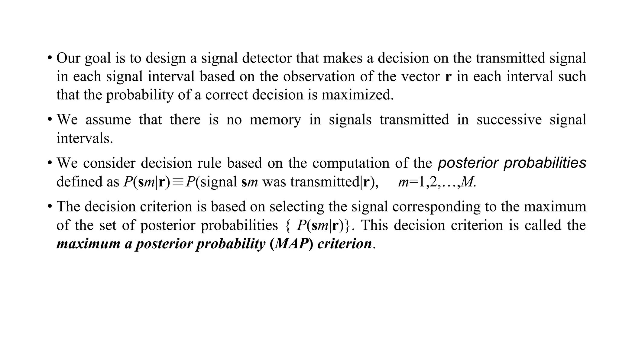 • Our goal is to design a signal detector that makes a decision on the transmitted signal
in each signal interval based on the observation of the vector r in each interval such
that the probability of a correct decision is maximized.
• We assume that there is no memory in signals transmitted in successive signal
intervals.
• We consider decision rule based on the computation of the posterior probabilities
defined as P(sm|r)≣P(signal sm was transmitted|r), m=1,2,…,M.
• The decision criterion is based on selecting the signal corresponding to the maximum
of the set of posterior probabilities { P(sm|r)}. This decision criterion is called the
maximum a posterior probability (MAP) criterion.
 