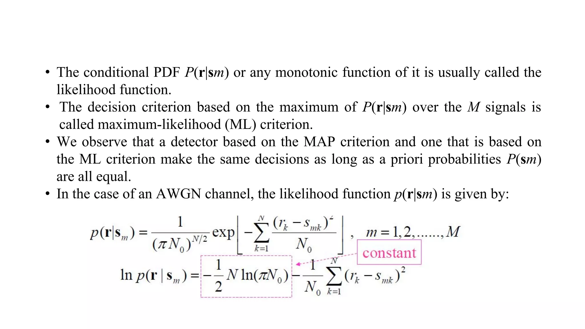 • The conditional PDF P(r|sm) or any monotonic function of it is usually called the
likelihood function.
• The decision criterion based on the maximum of P(r|sm) over the M signals is
called maximum-likelihood (ML) criterion.
• We observe that a detector based on the MAP criterion and one that is based on
the ML criterion make the same decisions as long as a priori probabilities P(sm)
are all equal.
• In the case of an AWGN channel, the likelihood function p(r|sm) is given by:
 