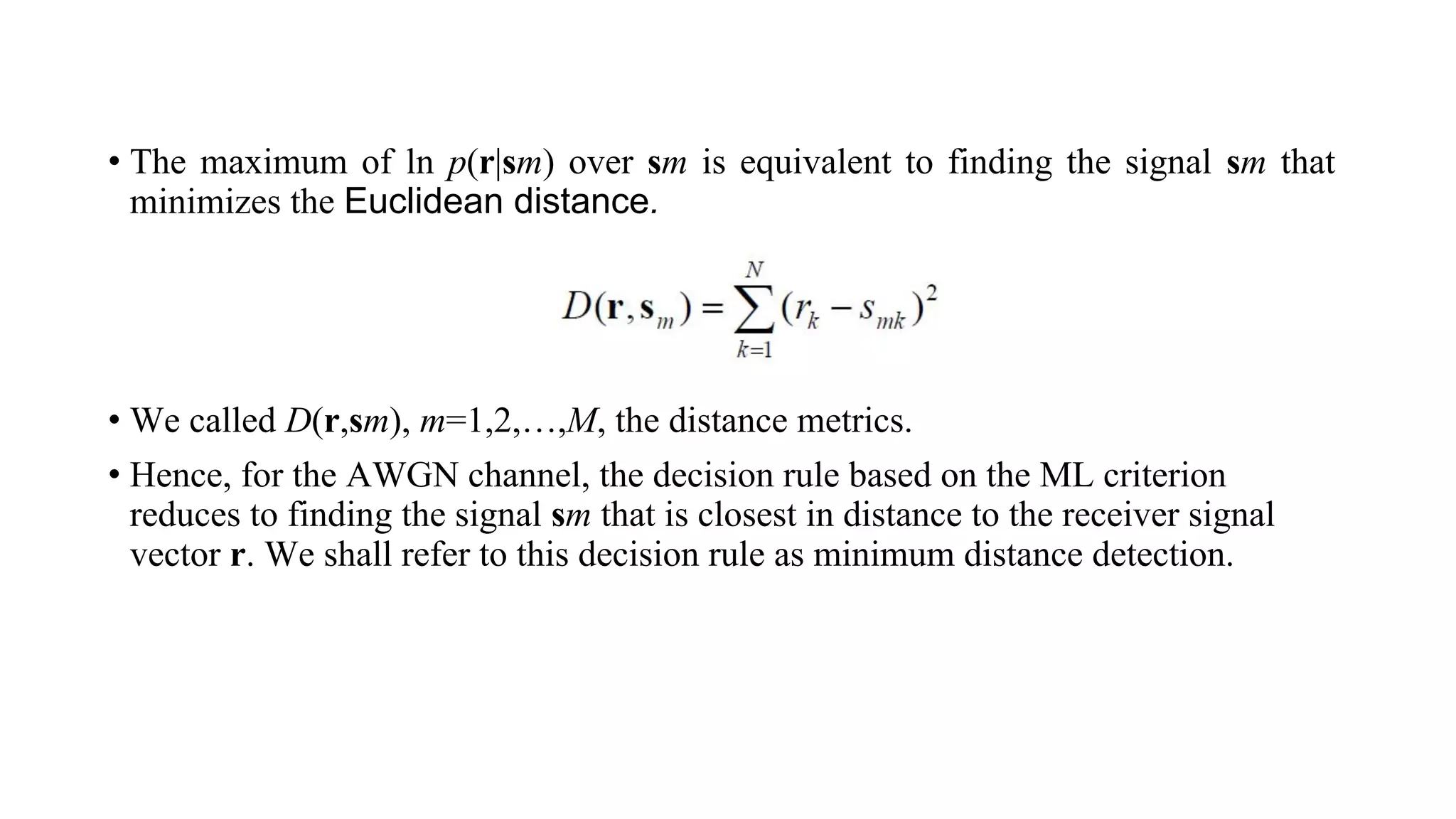 • The maximum of ln p(r|sm) over sm is equivalent to finding the signal sm that
minimizes the Euclidean distance.
• We called D(r,sm), m=1,2,…,M, the distance metrics.
• Hence, for the AWGN channel, the decision rule based on the ML criterion
reduces to finding the signal sm that is closest in distance to the receiver signal
vector r. We shall refer to this decision rule as minimum distance detection.
 