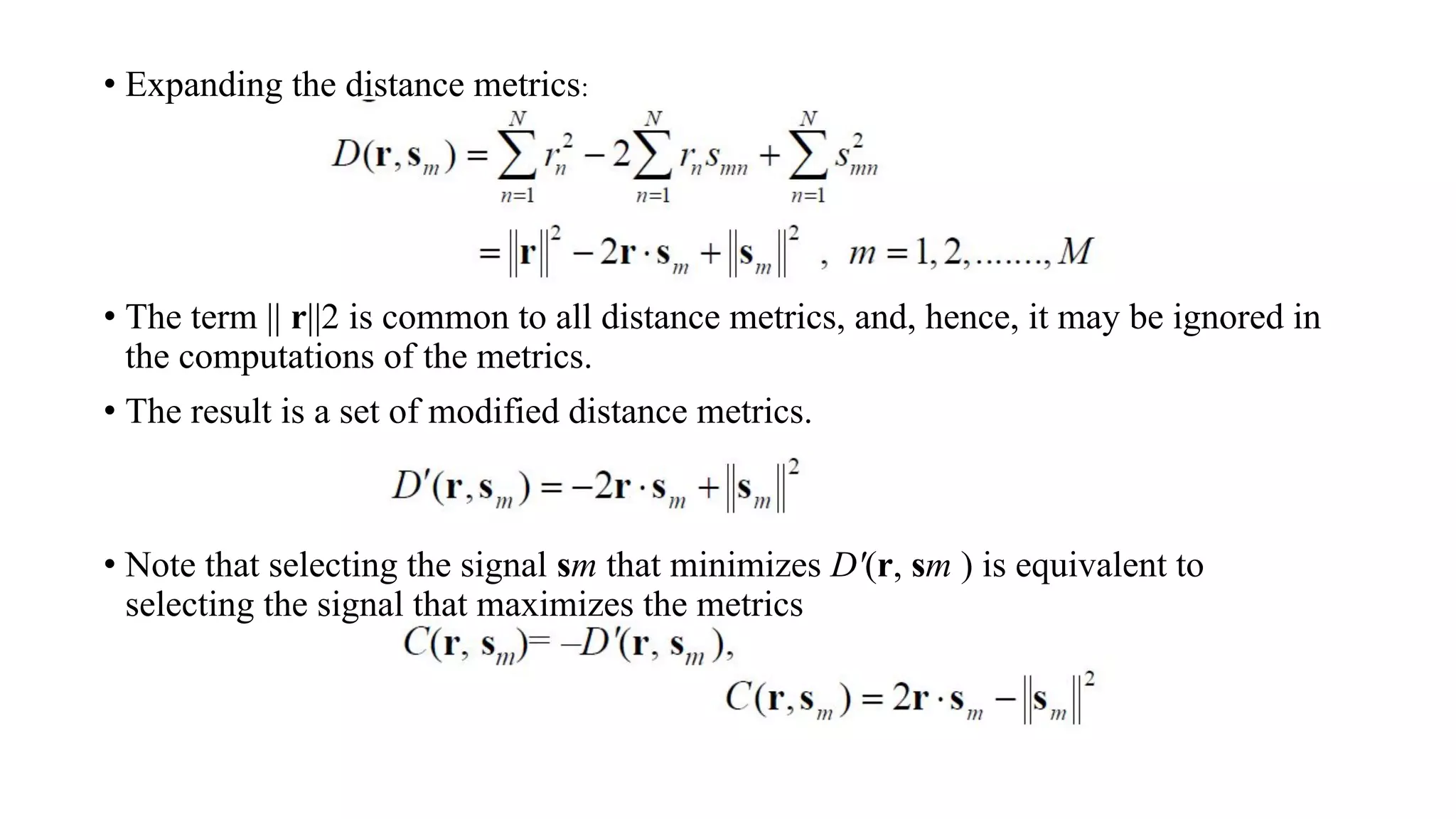 • Expanding the distance metrics:
• The term || r||2 is common to all distance metrics, and, hence, it may be ignored in
the computations of the metrics.
• The result is a set of modified distance metrics.
• Note that selecting the signal sm that minimizes D'(r, sm ) is equivalent to
selecting the signal that maximizes the metrics
 