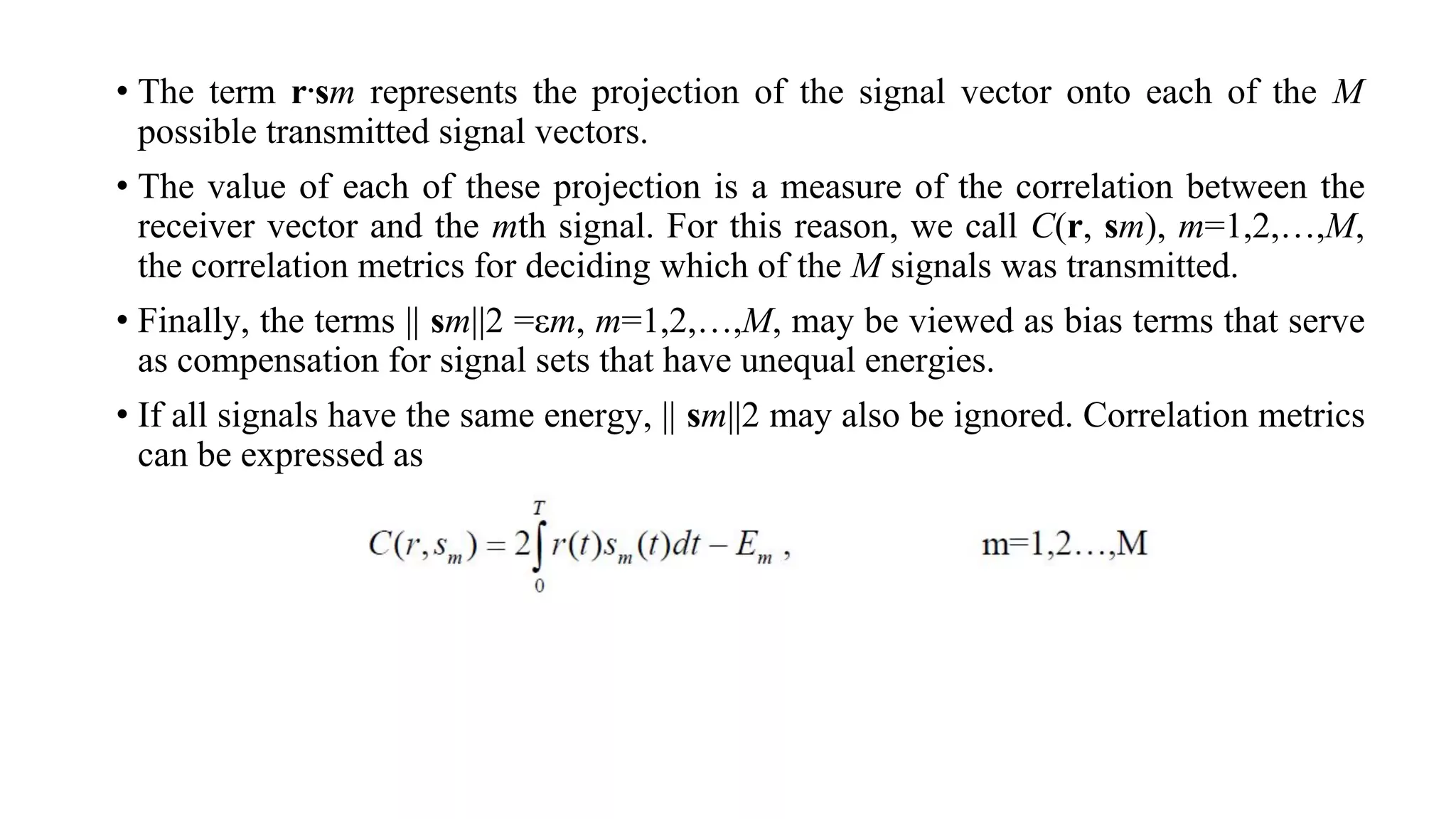 • The term r⋅sm represents the projection of the signal vector onto each of the M
possible transmitted signal vectors.
• The value of each of these projection is a measure of the correlation between the
receiver vector and the mth signal. For this reason, we call C(r, sm), m=1,2,…,M,
the correlation metrics for deciding which of the M signals was transmitted.
• Finally, the terms || sm||2 =εm, m=1,2,…,M, may be viewed as bias terms that serve
as compensation for signal sets that have unequal energies.
• If all signals have the same energy, || sm||2 may also be ignored. Correlation metrics
can be expressed as
 