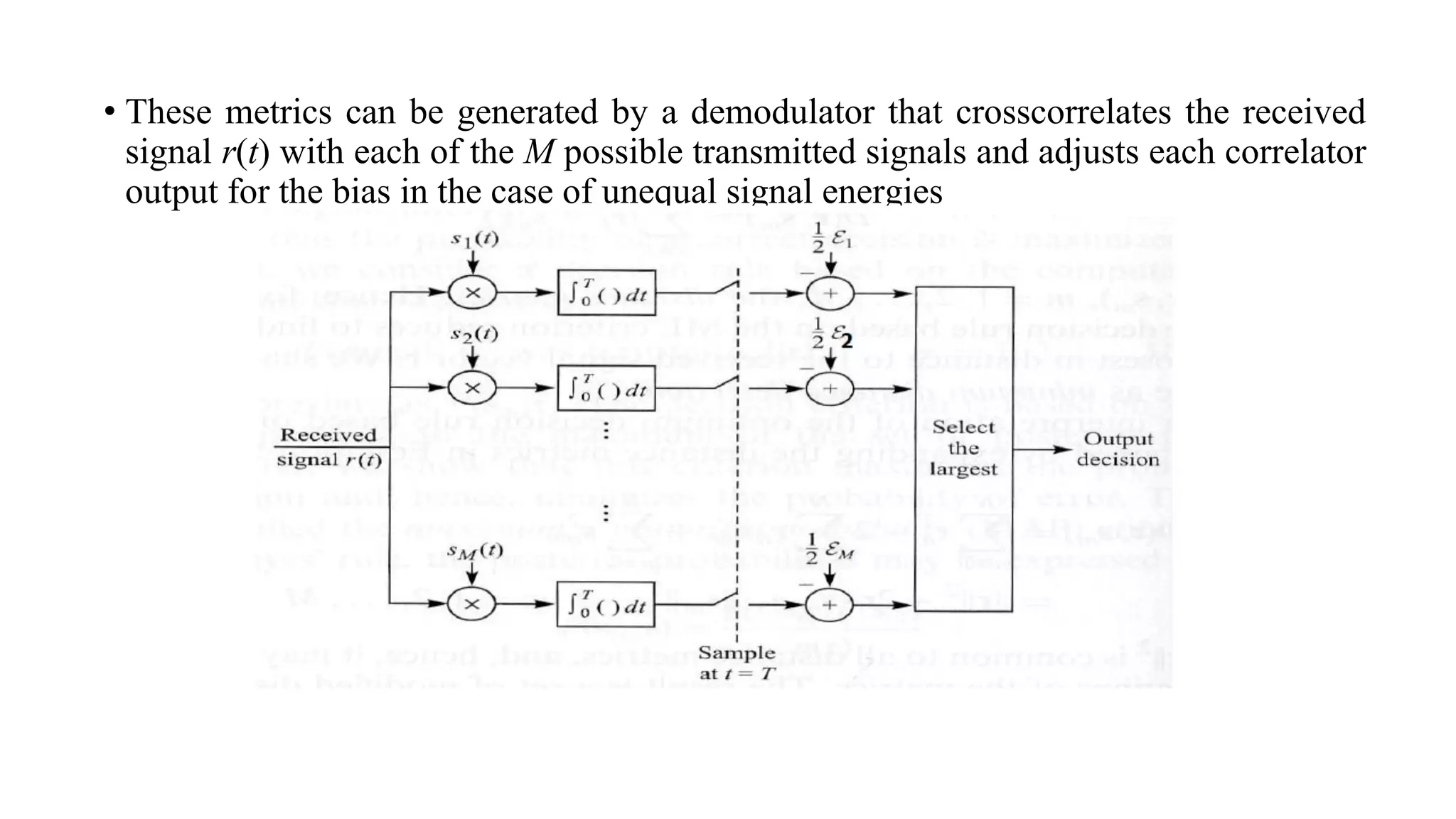 • These metrics can be generated by a demodulator that crosscorrelates the received
signal r(t) with each of the M possible transmitted signals and adjusts each correlator
output for the bias in the case of unequal signal energies
 