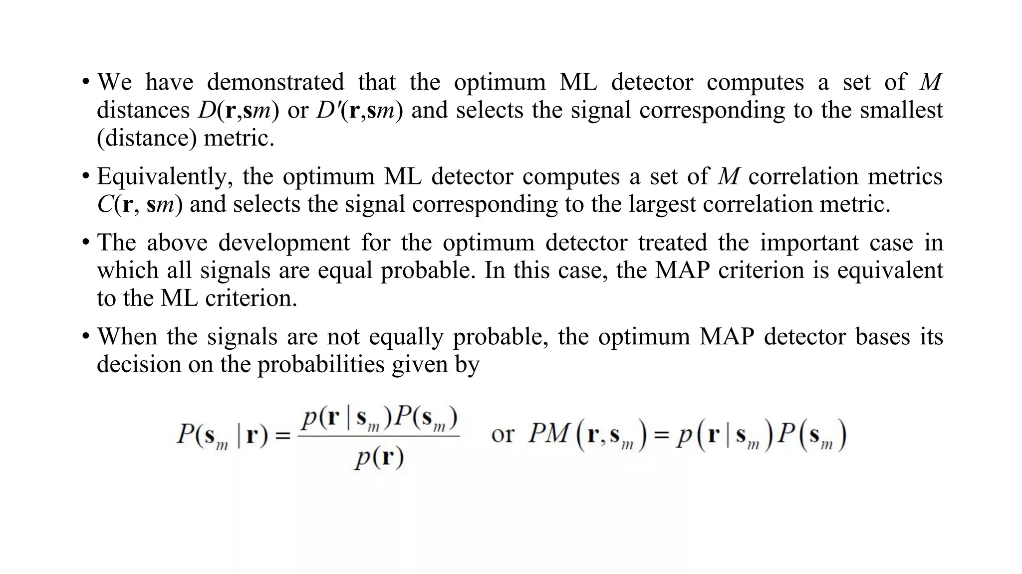 • We have demonstrated that the optimum ML detector computes a set of M
distances D(r,sm) or D'(r,sm) and selects the signal corresponding to the smallest
(distance) metric.
• Equivalently, the optimum ML detector computes a set of M correlation metrics
C(r, sm) and selects the signal corresponding to the largest correlation metric.
• The above development for the optimum detector treated the important case in
which all signals are equal probable. In this case, the MAP criterion is equivalent
to the ML criterion.
• When the signals are not equally probable, the optimum MAP detector bases its
decision on the probabilities given by
 