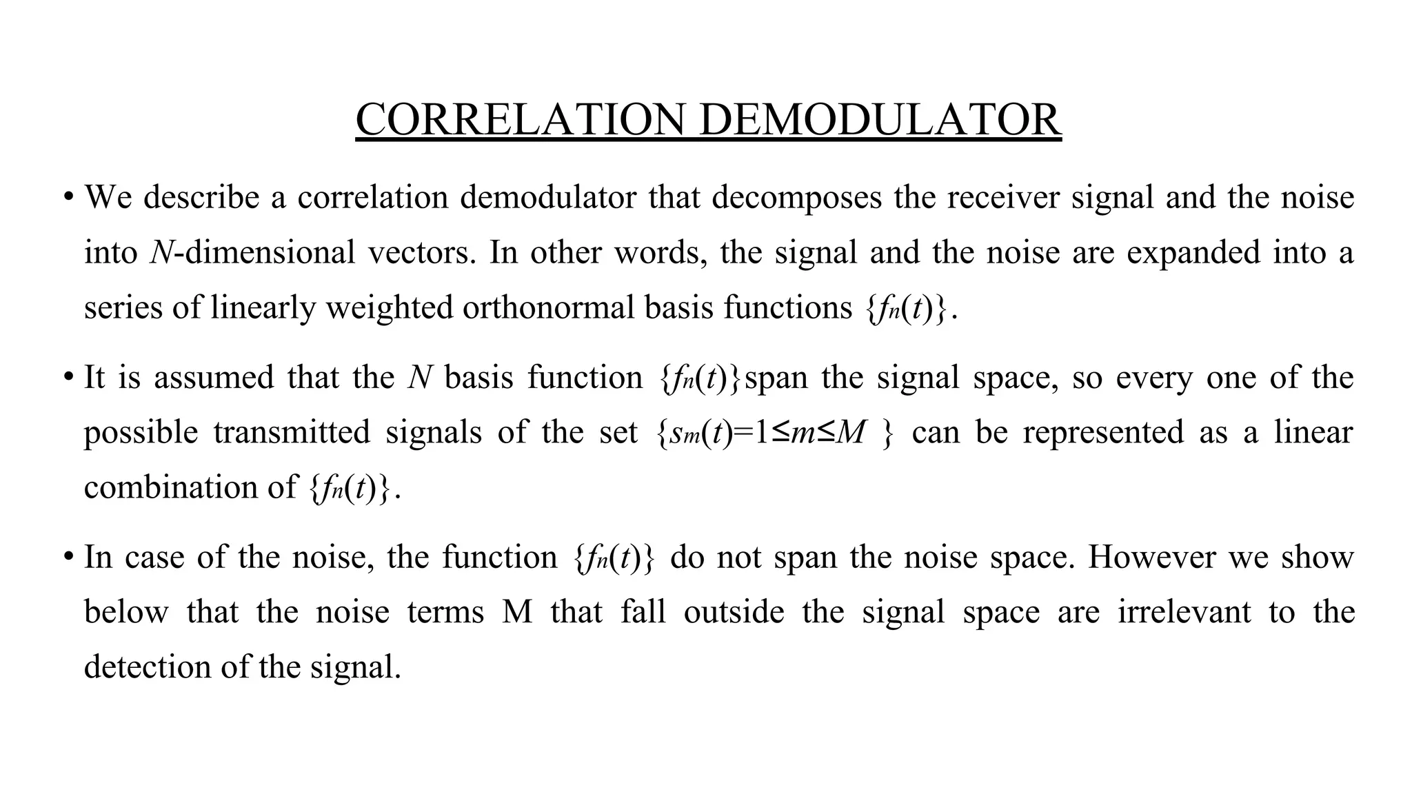 CORRELATION DEMODULATOR
• We describe a correlation demodulator that decomposes the receiver signal and the noise
into N-dimensional vectors. In other words, the signal and the noise are expanded into a
series of linearly weighted orthonormal basis functions {fn(t)}.
• It is assumed that the N basis function {fn(t)}span the signal space, so every one of the
possible transmitted signals of the set {sm(t)=1≤m≤M } can be represented as a linear
combination of {fn(t)}.
• In case of the noise, the function {fn(t)} do not span the noise space. However we show
below that the noise terms M that fall outside the signal space are irrelevant to the
detection of the signal.
 