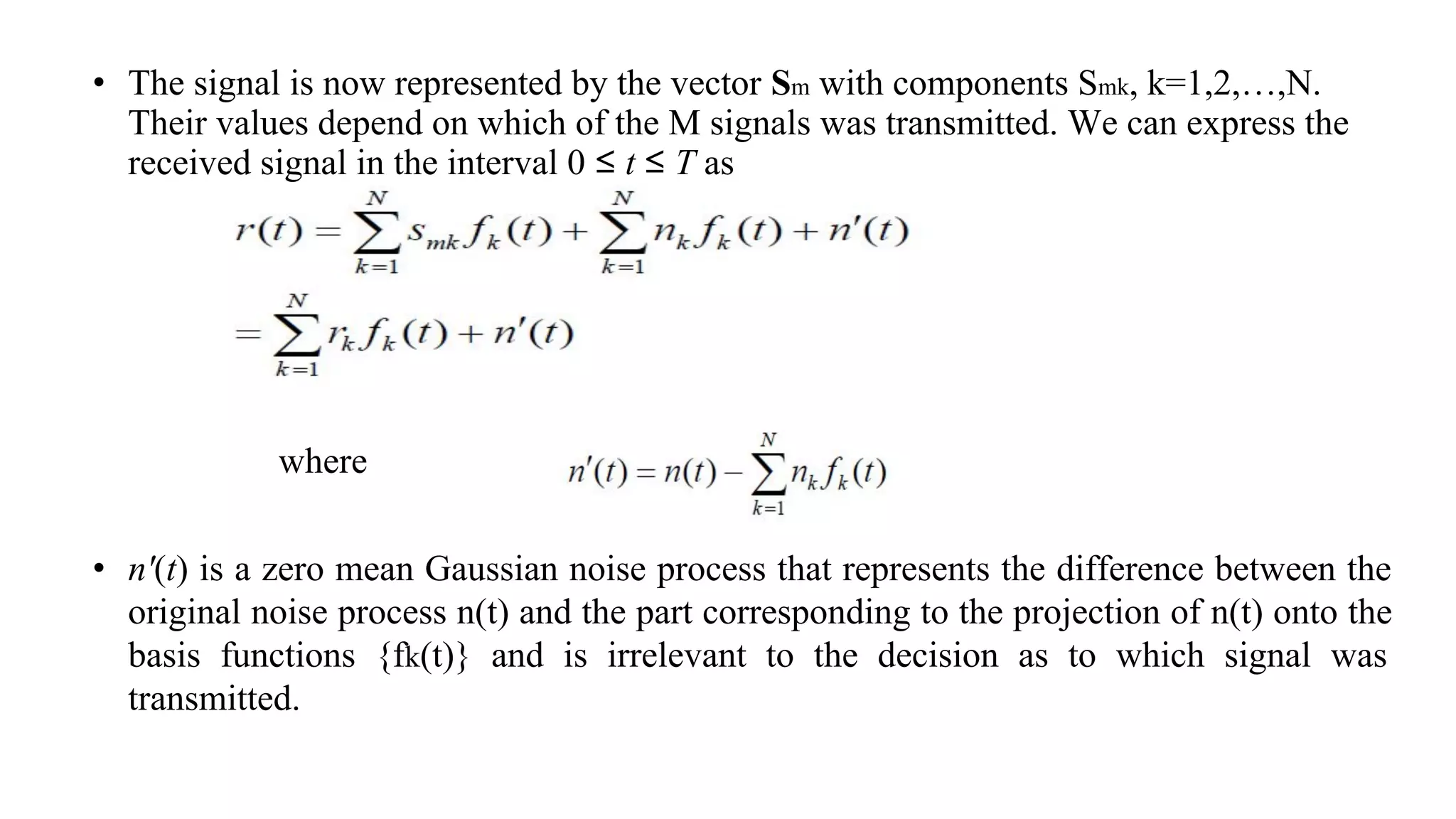 • The signal is now represented by the vector Sm with components Smk, k=1,2,…,N.
Their values depend on which of the M signals was transmitted. We can express the
received signal in the interval 0 ≤ t ≤ T as
• n'(t) is a zero mean Gaussian noise process that represents the difference between the
original noise process n(t) and the part corresponding to the projection of n(t) onto the
basis functions {fk(t)} and is irrelevant to the decision as to which signal was
transmitted.
where
 