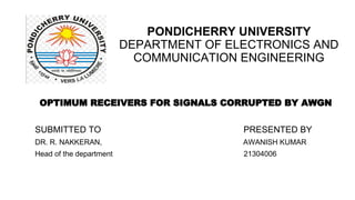 PONDICHERRY UNIVERSITY
DEPARTMENT OF ELECTRONICS AND
COMMUNICATION ENGINEERING
OPTIMUM RECEIVERS FOR SIGNALS CORRUPTED BY AWGN
SUBMITTED TO PRESENTED BY
DR. R. NAKKERAN, AWANISH KUMAR
Head of the department 21304006
 