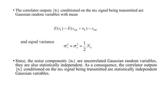 • The correlator outputs {rk} conditioned on the mth signal being transmitted are
Gaussian random variables with mean
• Since, the noise components {nk} are uncorrelated Gaussian random variables,
they are also statistically independent. As a consequence, the correlator outputs
{rk} conditioned on the mth signal being transmitted are statistically independent
Gaussian variables.
 