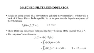 MATCHED-FILTER DEMODULATOR
• Instead of using a bank of N correlators to generate the variables{rk}, we may use a
bank of N linear filters. To be specific, let us suppose that the impulse responses of
the N filters are
• where {fk(t)} are the N basis functions and hk(t)=0 outside of the interval 0 ≤ t ≤ T.
• The outputs of these filters are
 