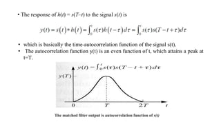 • The response of h(t) = s(T–t) to the signal s(t) is
• which is basically the time-autocorrelation function of the signal s(t).
• The autocorrelation function y(t) is an even function of t, which attains a peak at
t=T.
The matched filter output is autocorrelation function of s(t)
 