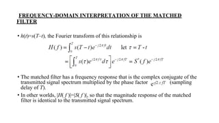 FREQUENCY-DOMAIN INTERPRETATION OF THE MATCHED
FILTER
• h(t)=s(T–t), the Fourier transform of this relationship is
• The matched filter has a frequency response that is the complex conjugate of the
transmitted signal spectrum multiplied by the phase factor (sampling
delay of T).
• In other worlds, |H( f )|=|S( f )|, so that the magnitude response of the matched
filter is identical to the transmitted signal spectrum.
 