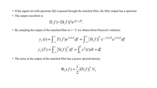 • If the signal s(t) with spectrum S(f) is passed through the matched filter, the filter output has a spectrum
• The output waveform is
• By sampling the output of the matched filter at t = T, we obtain (from Parseval’s relation)
• The noise at the output of the matched filter has a power spectral density
 