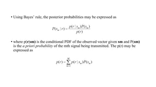 • Using Bayes’ rule, the posterior probabilities may be expressed as
• where p(r|sm) is the conditional PDF of the observed vector given sm and P(sm)
is the a priori probability of the mth signal being transmitted. The p(r) may be
expressed as
 