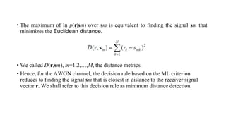 • The maximum of ln p(r|sm) over sm is equivalent to finding the signal sm that
minimizes the Euclidean distance.
• We called D(r,sm), m=1,2,…,M, the distance metrics.
• Hence, for the AWGN channel, the decision rule based on the ML criterion
reduces to finding the signal sm that is closest in distance to the receiver signal
vector r. We shall refer to this decision rule as minimum distance detection.
 