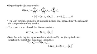• Expanding the distance metrics:
• The term || r||2 is common to all distance metrics, and, hence, it may be ignored in
the computations of the metrics.
• The result is a set of modified distance metrics.
• Note that selecting the signal sm that minimizes D'(r, sm ) is equivalent to
selecting the signal that maximizes the metrics
 