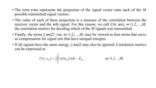 • The term r⋅sm represents the projection of the signal vector onto each of the M
possible transmitted signal vectors.
• The value of each of these projection is a measure of the correlation between the
receiver vector and the mth signal. For this reason, we call C(r, sm), m=1,2,…,M,
the correlation metrics for deciding which of the M signals was transmitted.
• Finally, the terms || sm||2 =εm, m=1,2,…,M, may be viewed as bias terms that serve
as compensation for signal sets that have unequal energies.
• If all signals have the same energy, || sm||2 may also be ignored. Correlation metrics
can be expressed as
 