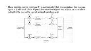 • These metrics can be generated by a demodulator that crosscorrelates the received
signal r(t) with each of the M possible transmitted signals and adjusts each correlator
output for the bias in the case of unequal signal energies
 