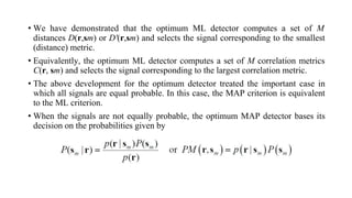 • We have demonstrated that the optimum ML detector computes a set of M
distances D(r,sm) or D'(r,sm) and selects the signal corresponding to the smallest
(distance) metric.
• Equivalently, the optimum ML detector computes a set of M correlation metrics
C(r, sm) and selects the signal corresponding to the largest correlation metric.
• The above development for the optimum detector treated the important case in
which all signals are equal probable. In this case, the MAP criterion is equivalent
to the ML criterion.
• When the signals are not equally probable, the optimum MAP detector bases its
decision on the probabilities given by
 