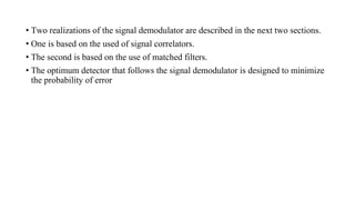 • Two realizations of the signal demodulator are described in the next two sections.
• One is based on the used of signal correlators.
• The second is based on the use of matched filters.
• The optimum detector that follows the signal demodulator is designed to minimize
the probability of error
 