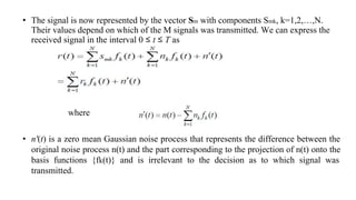 • The signal is now represented by the vector Sm with components Smk, k=1,2,…,N.
Their values depend on which of the M signals was transmitted. We can express the
received signal in the interval 0 ≤ t ≤ T as
• n'(t) is a zero mean Gaussian noise process that represents the difference between the
original noise process n(t) and the part corresponding to the projection of n(t) onto the
basis functions {fk(t)} and is irrelevant to the decision as to which signal was
transmitted.
where
 