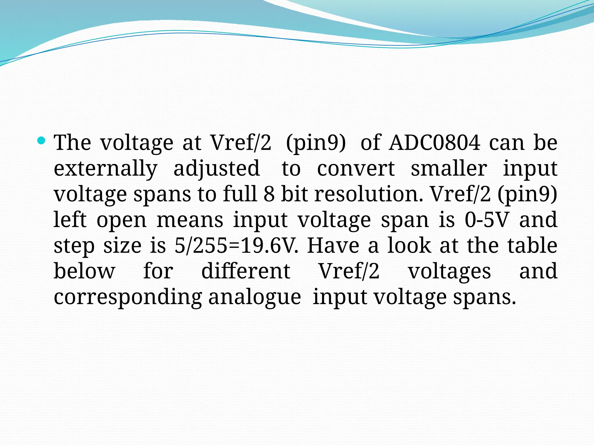  The voltage at Vref/2 (pin9) of ADC0804 can be
externally adjusted to convert smaller input
voltage spans to full 8 bit resolution. Vref/2 (pin9)
left open means input voltage span is 0-5V and
step size is 5/255=19.6V. Have a look at the table
below for different Vref/2 voltages and
corresponding analogue input voltage spans.
 