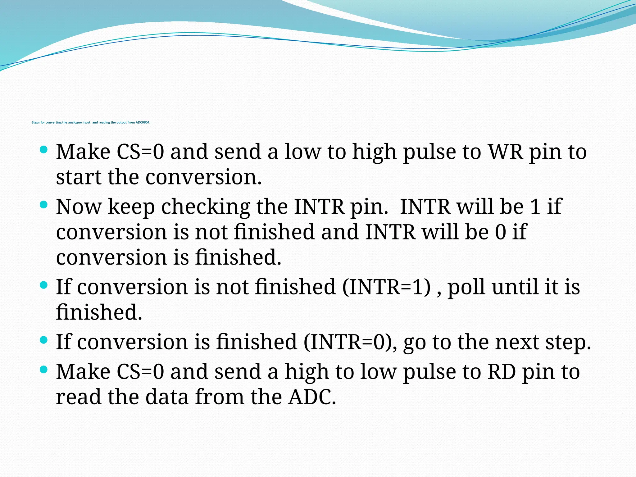  Make CS=0 and send a low to high pulse to WR pin to
start the conversion.
 Now keep checking the INTR pin. INTR will be 1 if
conversion is not finished and INTR will be 0 if
conversion is finished.
 If conversion is not finished (INTR=1) , poll until it is
finished.
 If conversion is finished (INTR=0), go to the next step.
 Make CS=0 and send a high to low pulse to RD pin to
read the data from the ADC.
Steps for converting the analogue input and reading the output from ADC0804.
 
