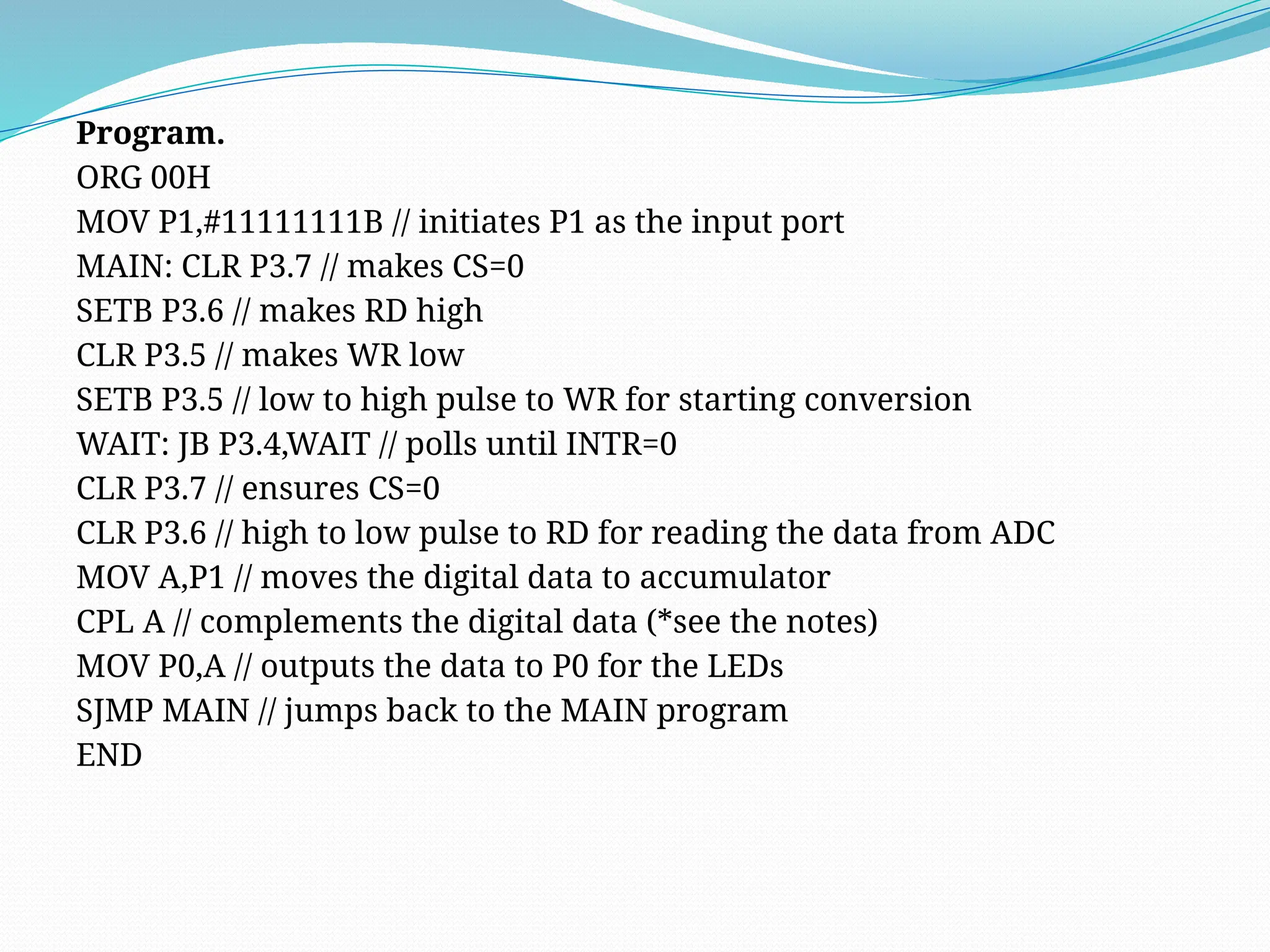 Program.
ORG 00H
MOV P1,#11111111B // initiates P1 as the input port
MAIN: CLR P3.7 // makes CS=0
SETB P3.6 // makes RD high
CLR P3.5 // makes WR low
SETB P3.5 // low to high pulse to WR for starting conversion
WAIT: JB P3.4,WAIT // polls until INTR=0
CLR P3.7 // ensures CS=0
CLR P3.6 // high to low pulse to RD for reading the data from ADC
MOV A,P1 // moves the digital data to accumulator
CPL A // complements the digital data (*see the notes)
MOV P0,A // outputs the data to P0 for the LEDs
SJMP MAIN // jumps back to the MAIN program
END
 