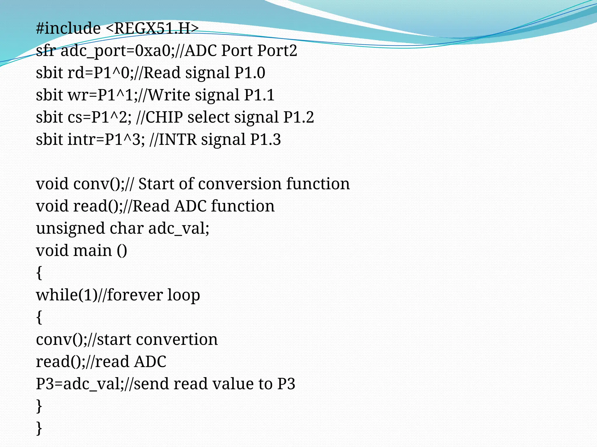 #include <REGX51.H>
sfr adc_port=0xa0;//ADC Port Port2
sbit rd=P1^0;//Read signal P1.0
sbit wr=P1^1;//Write signal P1.1
sbit cs=P1^2; //CHIP select signal P1.2
sbit intr=P1^3; //INTR signal P1.3
void conv();// Start of conversion function
void read();//Read ADC function
unsigned char adc_val;
void main ()
{
while(1)//forever loop
{
conv();//start convertion
read();//read ADC
P3=adc_val;//send read value to P3
}
}
 