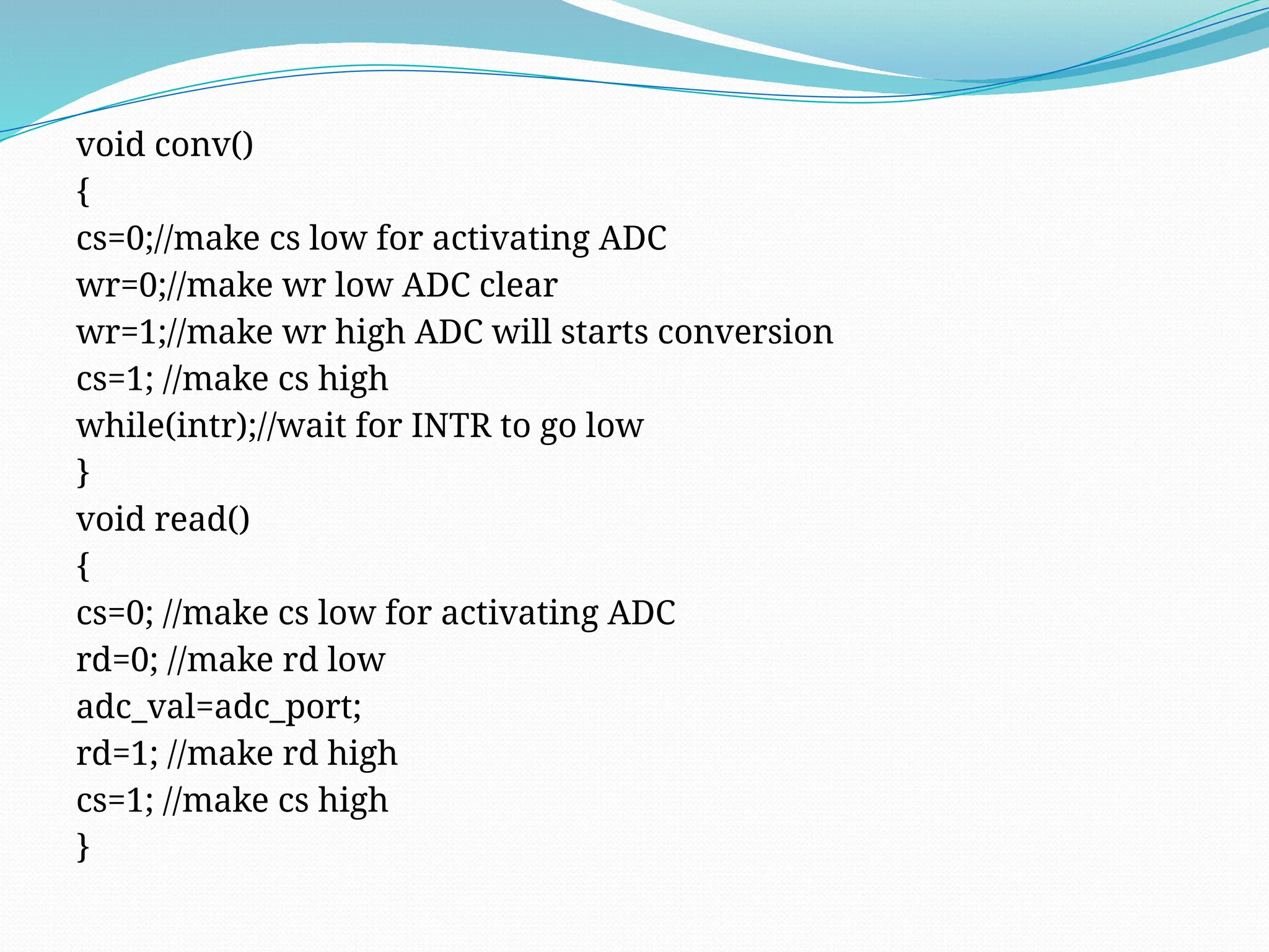 void conv()
{
cs=0;//make cs low for activating ADC
wr=0;//make wr low ADC clear
wr=1;//make wr high ADC will starts conversion
cs=1; //make cs high
while(intr);//wait for INTR to go low
}
void read()
{
cs=0; //make cs low for activating ADC
rd=0; //make rd low
adc_val=adc_port;
rd=1; //make rd high
cs=1; //make cs high
}
 