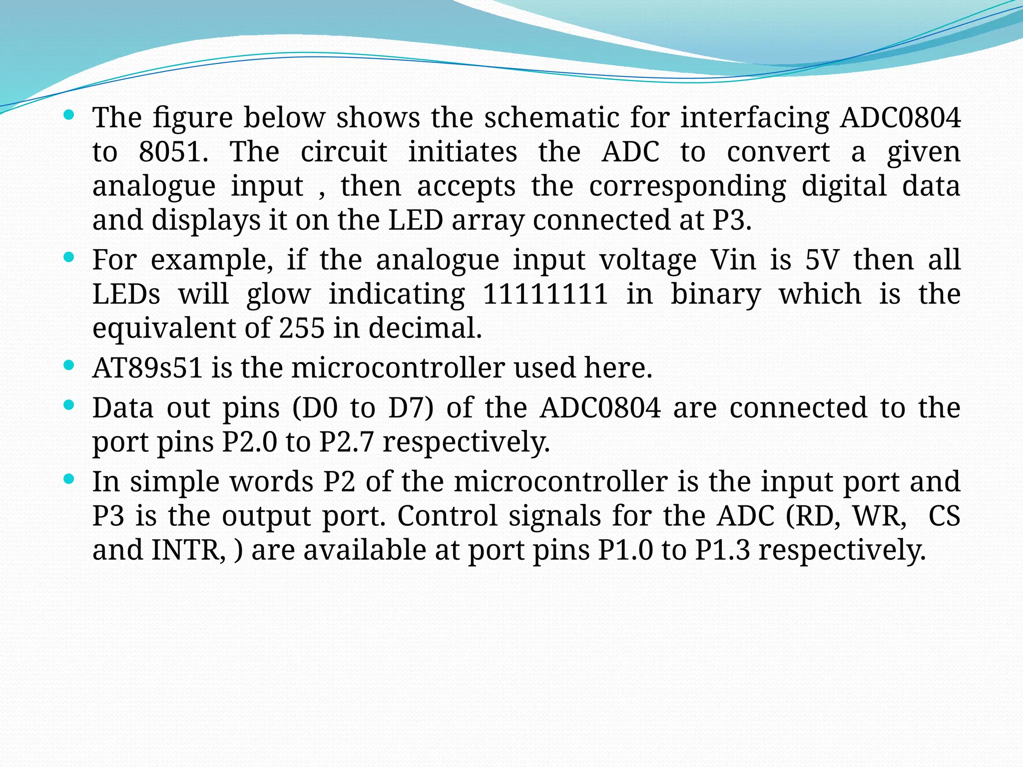  The figure below shows the schematic for interfacing ADC0804
to 8051. The circuit initiates the ADC to convert a given
analogue input , then accepts the corresponding digital data
and displays it on the LED array connected at P3.
 For example, if the analogue input voltage Vin is 5V then all
LEDs will glow indicating 11111111 in binary which is the
equivalent of 255 in decimal.
 AT89s51 is the microcontroller used here.
 Data out pins (D0 to D7) of the ADC0804 are connected to the
port pins P2.0 to P2.7 respectively.
 In simple words P2 of the microcontroller is the input port and
P3 is the output port. Control signals for the ADC (RD, WR, CS
and INTR, ) are available at port pins P1.0 to P1.3 respectively.
 