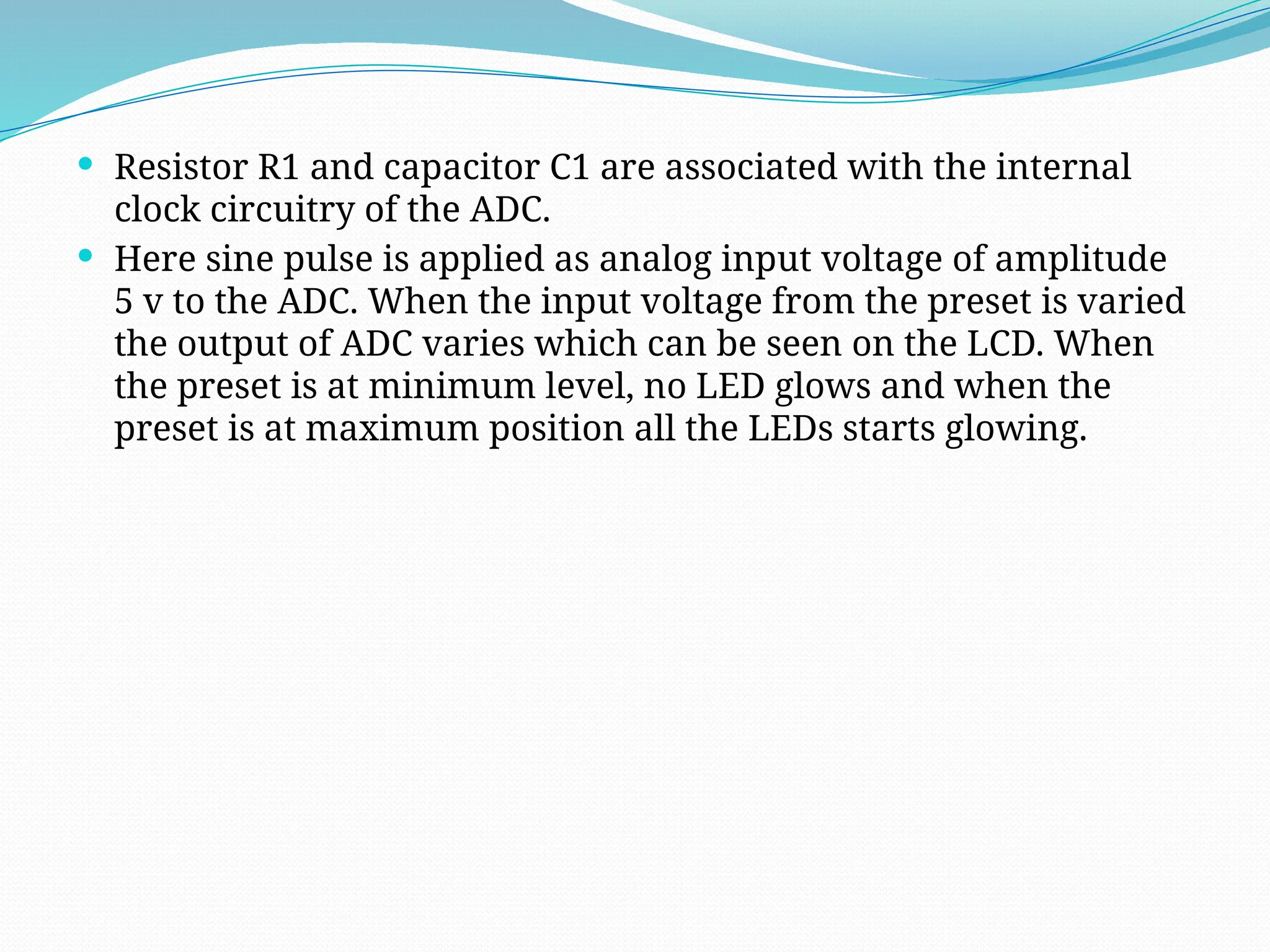  Resistor R1 and capacitor C1 are associated with the internal
clock circuitry of the ADC.
 Here sine pulse is applied as analog input voltage of amplitude
5 v to the ADC. When the input voltage from the preset is varied
the output of ADC varies which can be seen on the LCD. When
the preset is at minimum level, no LED glows and when the
preset is at maximum position all the LEDs starts glowing.
 