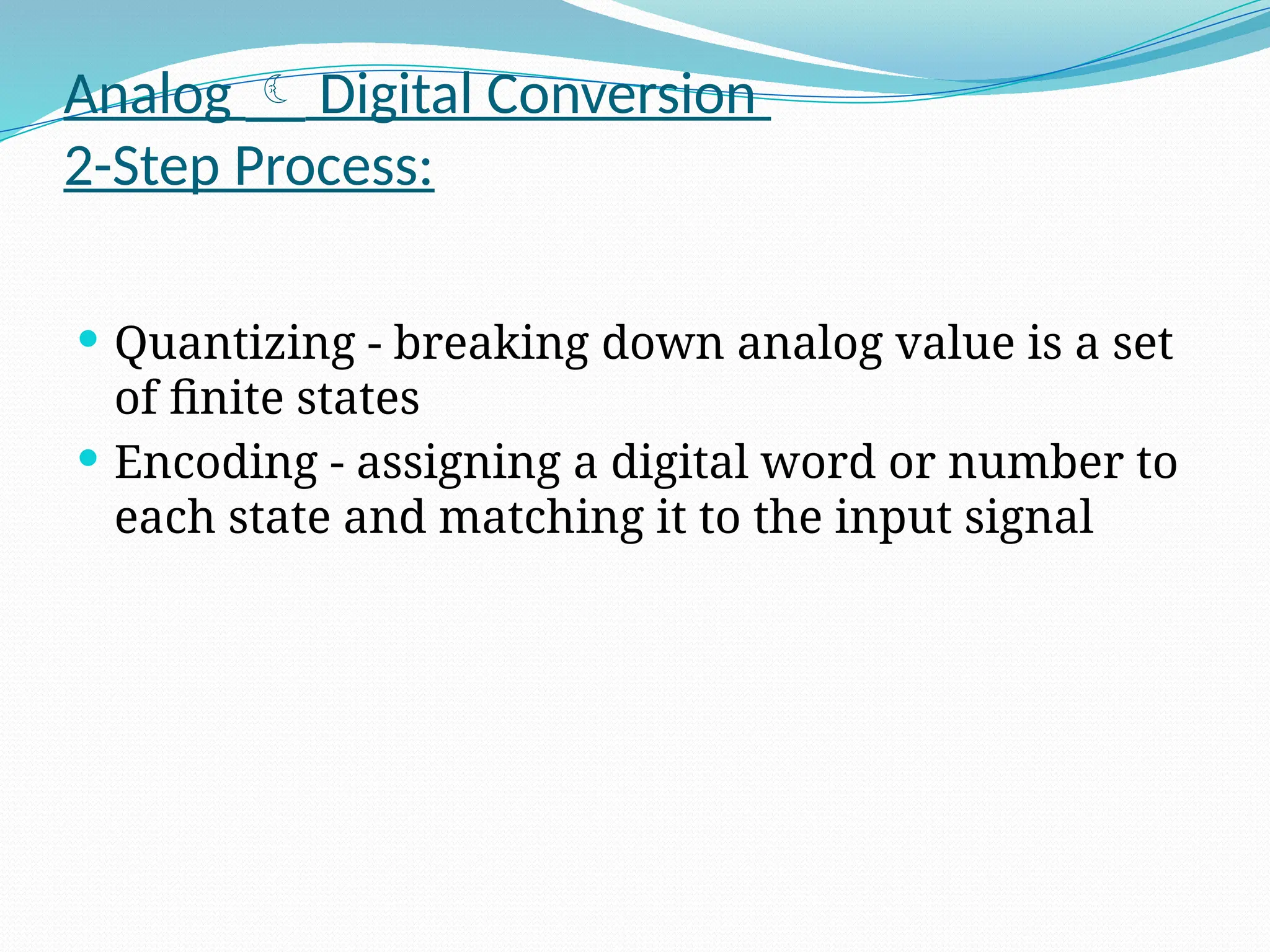 Analog  Digital Conversion
2-Step Process:
 Quantizing - breaking down analog value is a set
of finite states
 Encoding - assigning a digital word or number to
each state and matching it to the input signal
 
