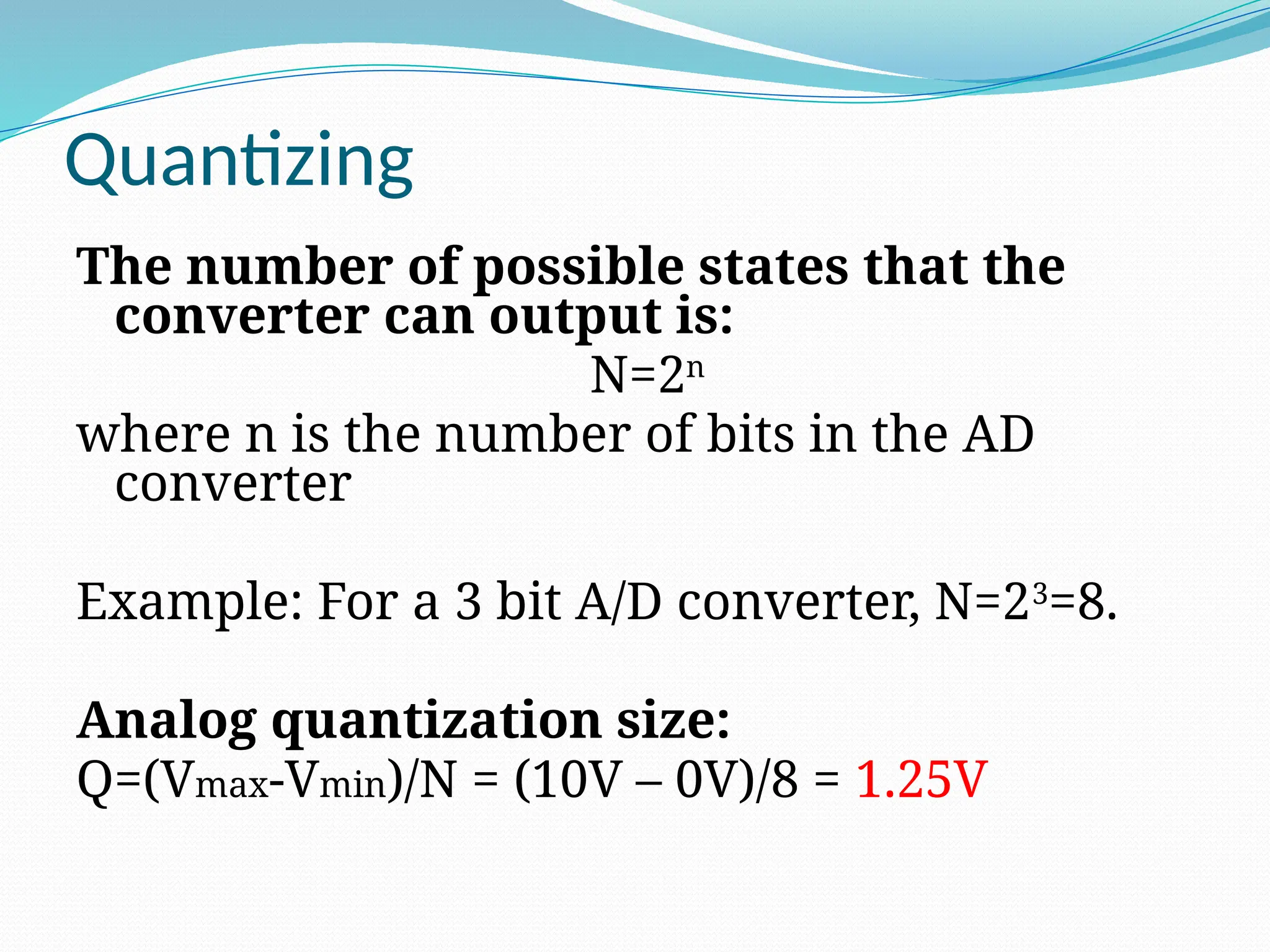 Quantizing
The number of possible states that the
converter can output is:
N=2n
where n is the number of bits in the AD
converter
Example: For a 3 bit A/D converter, N=23
=8.
Analog quantization size:
Q=(Vmax-Vmin)/N = (10V – 0V)/8 = 1.25V
 