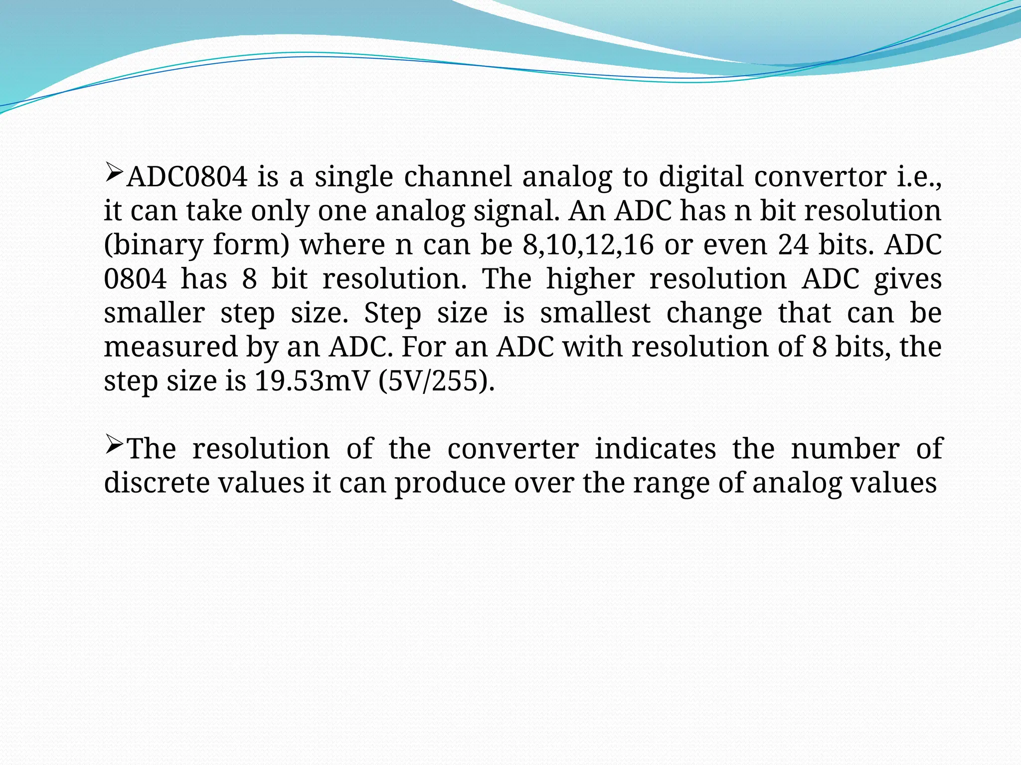ADC0804 is a single channel analog to digital convertor i.e.,
it can take only one analog signal. An ADC has n bit resolution
(binary form) where n can be 8,10,12,16 or even 24 bits. ADC
0804 has 8 bit resolution. The higher resolution ADC gives
smaller step size. Step size is smallest change that can be
measured by an ADC. For an ADC with resolution of 8 bits, the
step size is 19.53mV (5V/255).
The resolution of the converter indicates the number of
discrete values it can produce over the range of analog values
 