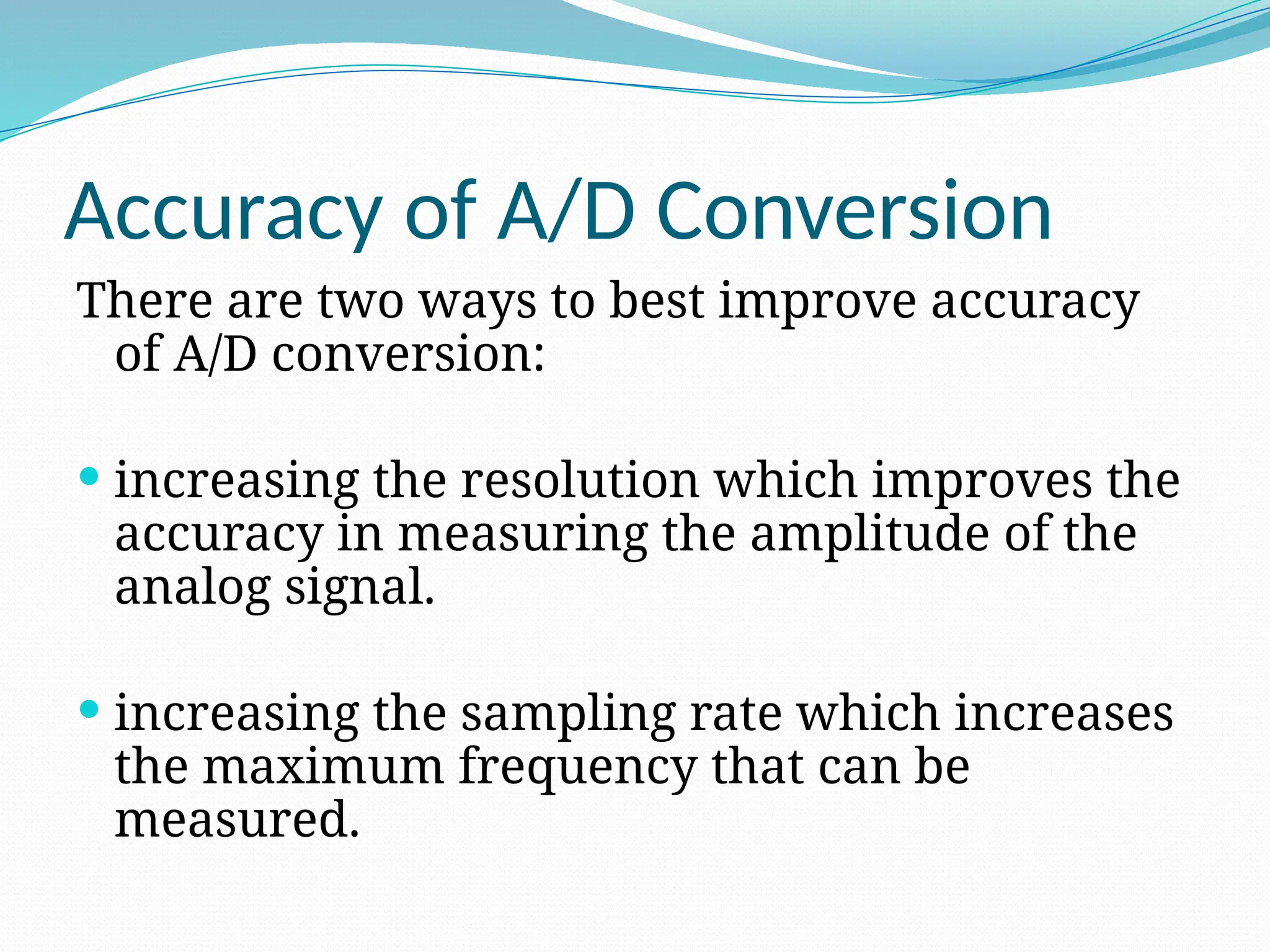 Accuracy of A/D Conversion
There are two ways to best improve accuracy
of A/D conversion:
 increasing the resolution which improves the
accuracy in measuring the amplitude of the
analog signal.
 increasing the sampling rate which increases
the maximum frequency that can be
measured.
 