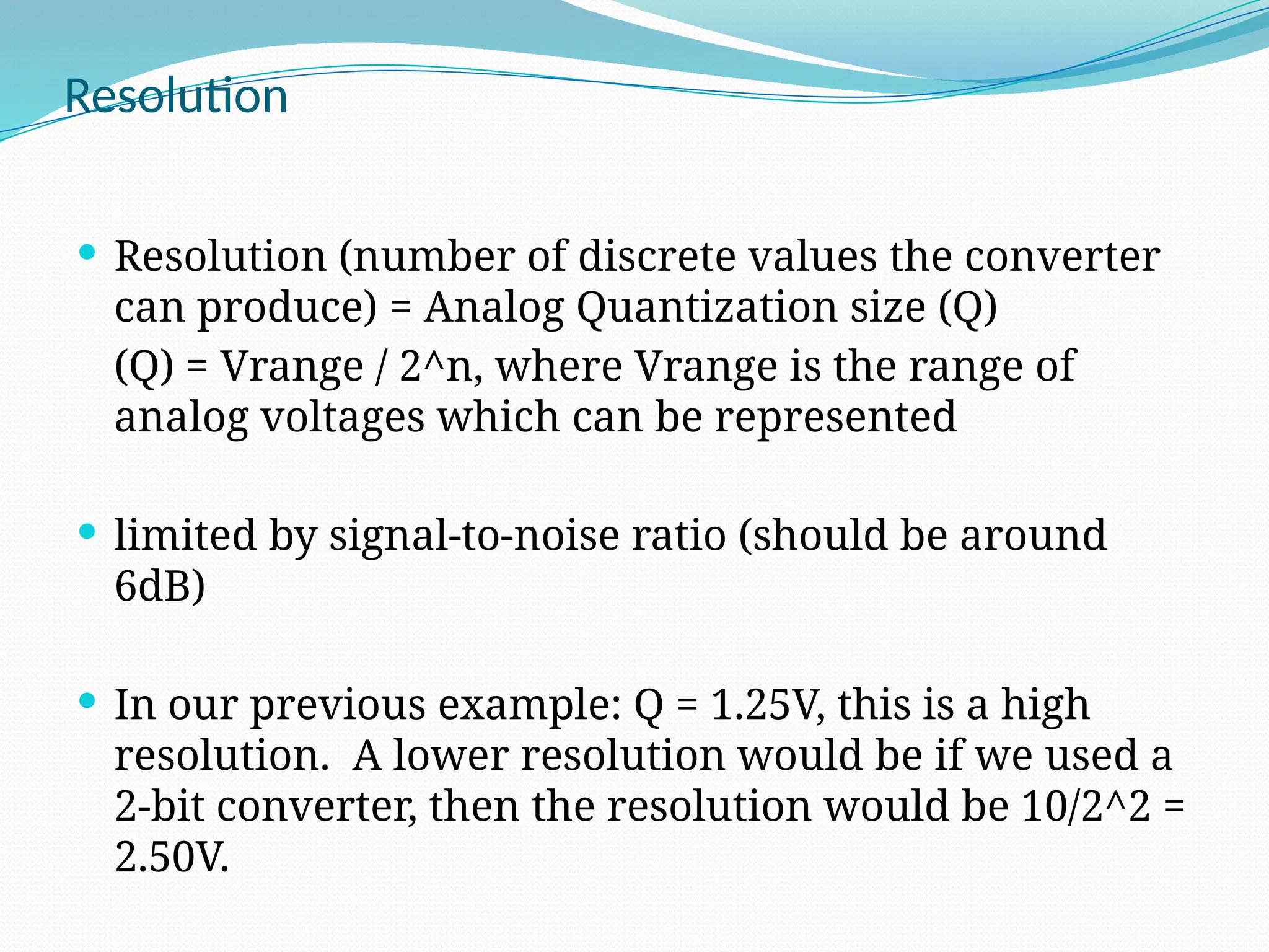 Resolution
 Resolution (number of discrete values the converter
can produce) = Analog Quantization size (Q)
(Q) = Vrange / 2^n, where Vrange is the range of
analog voltages which can be represented
 limited by signal-to-noise ratio (should be around
6dB)
 In our previous example: Q = 1.25V, this is a high
resolution. A lower resolution would be if we used a
2-bit converter, then the resolution would be 10/2^2 =
2.50V.
 