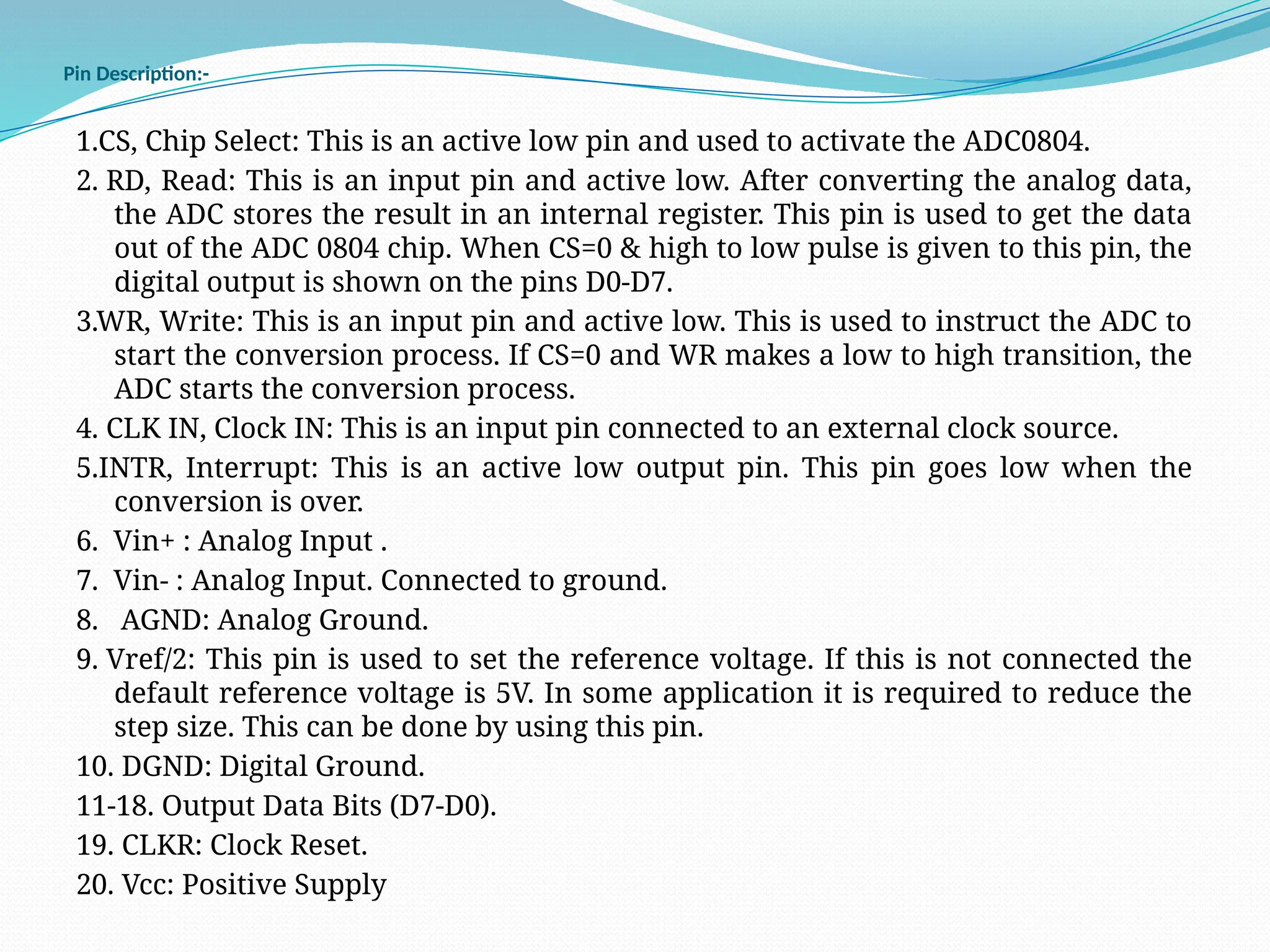 Pin Description:-
1.CS, Chip Select: This is an active low pin and used to activate the ADC0804.
2. RD, Read: This is an input pin and active low. After converting the analog data,
the ADC stores the result in an internal register. This pin is used to get the data
out of the ADC 0804 chip. When CS=0 & high to low pulse is given to this pin, the
digital output is shown on the pins D0-D7.
3.WR, Write: This is an input pin and active low. This is used to instruct the ADC to
start the conversion process. If CS=0 and WR makes a low to high transition, the
ADC starts the conversion process.
4. CLK IN, Clock IN: This is an input pin connected to an external clock source.
5.INTR, Interrupt: This is an active low output pin. This pin goes low when the
conversion is over.
6. Vin+ : Analog Input .
7. Vin- : Analog Input. Connected to ground.
8. AGND: Analog Ground.
9. Vref/2: This pin is used to set the reference voltage. If this is not connected the
default reference voltage is 5V. In some application it is required to reduce the
step size. This can be done by using this pin.
10. DGND: Digital Ground.
11-18. Output Data Bits (D7-D0).
19. CLKR: Clock Reset.
20. Vcc: Positive Supply
 