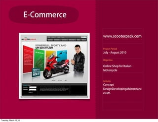 E-Commerce

                                     www.scooterpack.com


                                     Project Period
                                     July - August 2010

                                     Objective

                                     Online Shop for Italian
                                     Motorcycle


                                     Activity
                                     Concept
                                     DesignDevelopingMaintenanc
                                     eCMS




Tuesday, March 13, 12
 