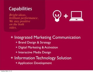 Capabilities
                Bright ideas,
                brilliant performance.
                We stay positive
                on the both
                sides.


                  + Integrated Marketing Communication
                        + Brand Design & Strategy
                        + Digital Marketing & Activation
                        + Interactive Media Design
                  + Information Technology Solution
                        + Application Development

Tuesday, March 13, 12
 