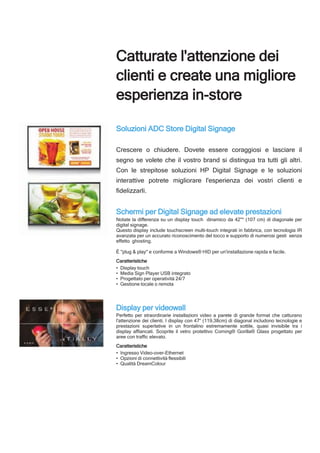 Catturate l'attenzione dei
clienti e create una migliore
esperienza in-store
Soluzioni ADC Store Digital Signage
Crescere o chiudere. Dovete essere coraggiosi e lasciare il
segno se volete che il vostro brand si distingua tra tutti gli altri.
Con le strepitose soluzioni HP Digital Signage e le soluzioni
interattive potrete migliorare l'esperienza dei vostri clienti e
fidelizzarli.
Schermi per Digital Signage ad elevate prestazioni
Notate la differenza su un display touch dinamico da 42"* (107 cm) di diagonale per
digital signage.
Questo display include touchscreen multi-touch integrati in fabbrica, con tecnologia IR
avanzata per un accurato riconoscimento del tocco e supporto di numerosi gesti senza
effetto ghosting.
È "plug & play" e conforme a Windows® HID per un'installazione rapida e facile.
Caratteristiche
• Display touch
• Media Sign Player USB integrato
• Progettato per operatività 24/7
• Gestione locale o remota
Display per videowall
Perfetto per straordinarie installazioni video a parete di grande format che catturano
l'attenzione dei clienti. I display con 47“ (119,38cm) di diagonal includono tecnologie e
prestazioni superlative in un frontalino estremamente sottile, quasi invisibile tra i
display affiancati. Scoprite il vetro protettivo Corning® Gorilla® Glass progettato per
aree con traffic elevato.
Caratteristiche
• Ingresso Video-over-Ethernet
• Opzioni di connettività flessibili
• Qualità DreamColour
 