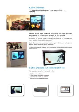 in-Store Showcase
Un nuovo modo di presentare un prodotto, un
servizio
Attrarre clienti con contenuti innovativi con uno schermo
trasparente, se 1 immagine vale più di 1000 parole…
Visualizzare un prodotto tramite un display trasparente in cui il prodotto può
essere collocato all'interno dello show case.
Grazie alla trasparenza del display, video, immagini e altri elementi grafici animati
possono essere visualizzati davanti al prodotto.
Portare l'esperienza di acquisto ad un altro livello, combinando comunicazione
digitale in-store.
In-Store Showcase è un pacchetto all-in-one
Tutto quello che dovete fare è caricare la grafica.
+ Facilità ed immeditatezza
+ Pubblicità con un prodotto innovativo
+ Aumentare la visibilità del prodotto
+ Migliorare l'esperienza di acquisto
 
